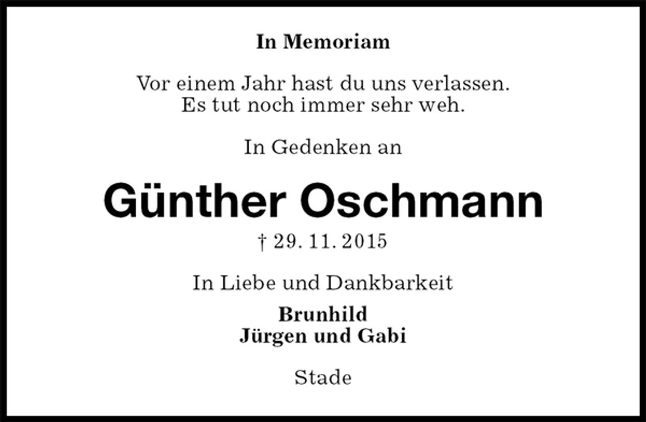 <p>In Memoriam<br />Vor einem Jahr hast du uns verlassen.<br />Es tut noch immer sehr weh.</p><p>In Gedenken an<br />Günther Oschmann<br />† 29. 11. 2015<br />In Liebe und Dankbarkeit<br />Brunhild<br />Jürgen und Gabi<br />Stade</p>