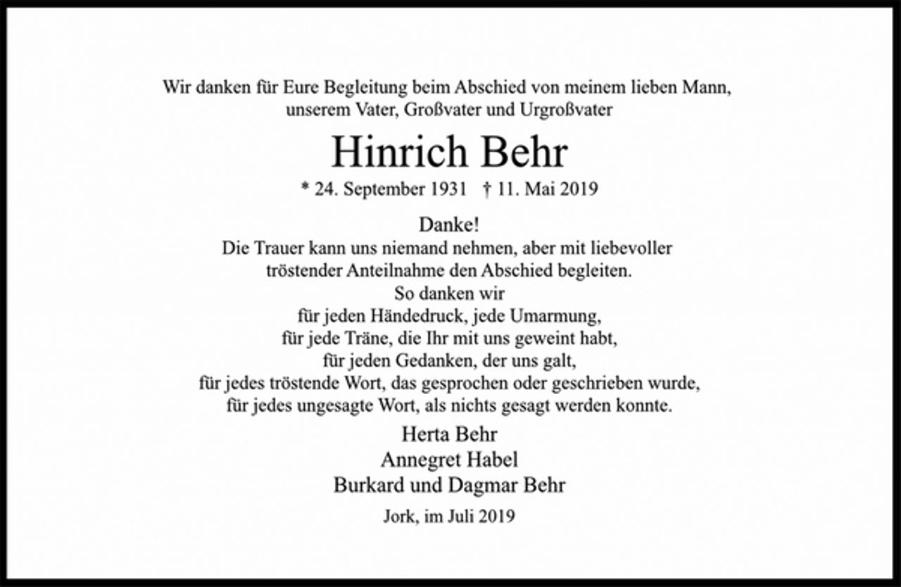 <p>Wir danken für Eure Begleitung beim Abschied von meinem lieben Mann,<br />unserem Vater, Großvater und Urgroßvater<br />Hinrich Behr<br />24. September 1931 † 11. Mai 2019<br />Danke!<br />Die Trauer kann uns niemand nehmen, aber mit liebevoller<br />tröstender Anteilnahme den Abschied begleiten.<br />So danken wir<br />für jeden Händedruck, jede Umarmung,<br />für jede Träne, die Ihr mit uns geweint habt,<br />für jeden Gedanken, der uns galt,<br />für jedes tröstende Wort, das gesprochen oder geschrieben wurde,<br />für jedes ungesagte Wort, als nichts gesagt werden konnte.<br />Herta Behr<br />Annegret Habel<br />Burkard und Dagmar Behr<br />Jork, im Juli 2019</p>