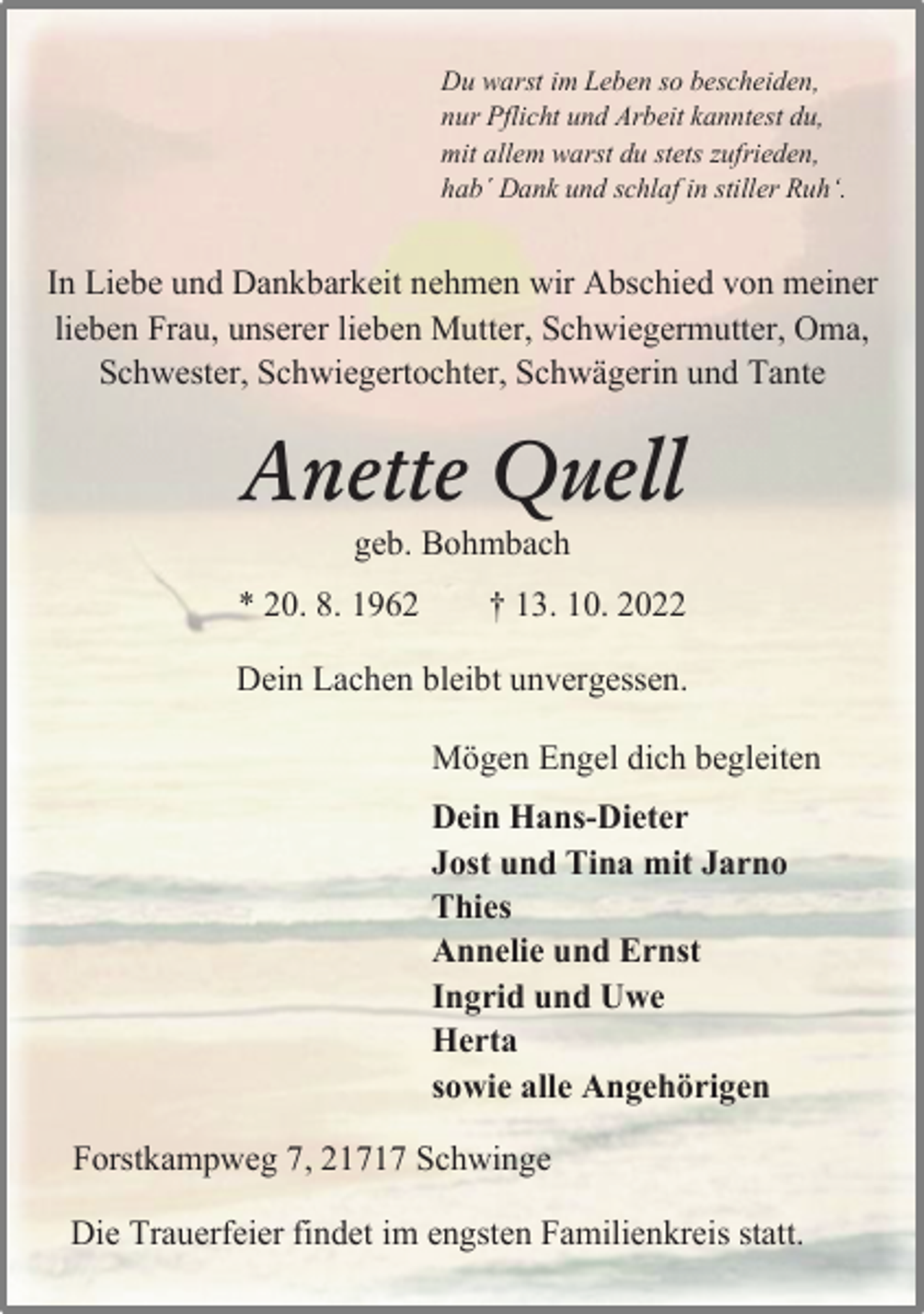 <p>Du warst im Leben so bescheiden,<br />nur Pflicht und Arbeit kanntest du,<br />mit allem warst du stets zufrieden,<br />hab´ Dank und schlaf in stiller Ruh'.<br />In Liebe und Dankbarkeit nehmen wir Abschied von meiner<br />lieben Frau, unserer lieben Mutter, Schwiegermutter, Oma,<br />Schwester, Schwiegertochter, Schwägerin und Tante<br />Anette Quell<br />geb. Bohmbach<br />* 20. 8. 1962 † 13. 10. 2022<br />Dein Lachen bleibt unvergessen.<br />Mögen Engel dich begleiten<br />Dein Hans-Dieter<br />Jost und Tina mit Jarno<br />Thies<br />Annelie und Ernst<br />Ingrid und Uwe<br />Herta<br />sowie alle Angehörigen<br />Forstkampweg 7, 21717 Schwinge<br />Die Trauerfeier findet im engsten Familienkreis statt.</p>