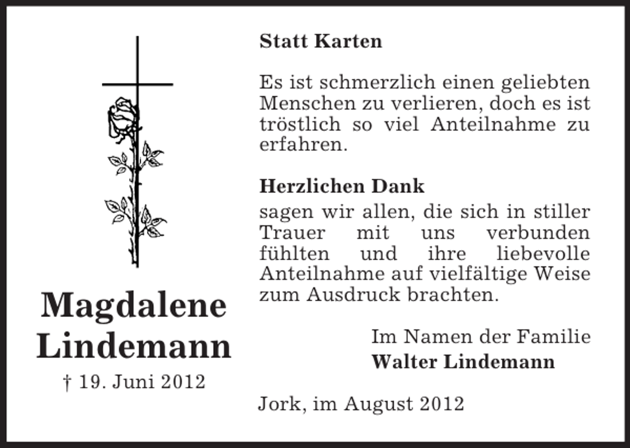<p>Statt Karten<br />Es ist schmerzlich einen geliebten<br />Menschen zu verlieren, doch es ist<br />tröstlich so viel Anteilnahme zu<br />erfahren.</p><p>Magdalene<br />Lindemann</p><p>Herzlichen Dank<br />sagen wir allen, die sich in stiller<br />Trauer mit<br />uns<br />verbunden<br />fühlten und ihre liebevolle<br />Anteilnahme auf vielfältige Weise<br />zum Ausdruck brachten.<br />Im Namen der Familie<br />Walter Lindemann</p><p>† 19. Juni 2012<br />Jork, im August 2012</p>
