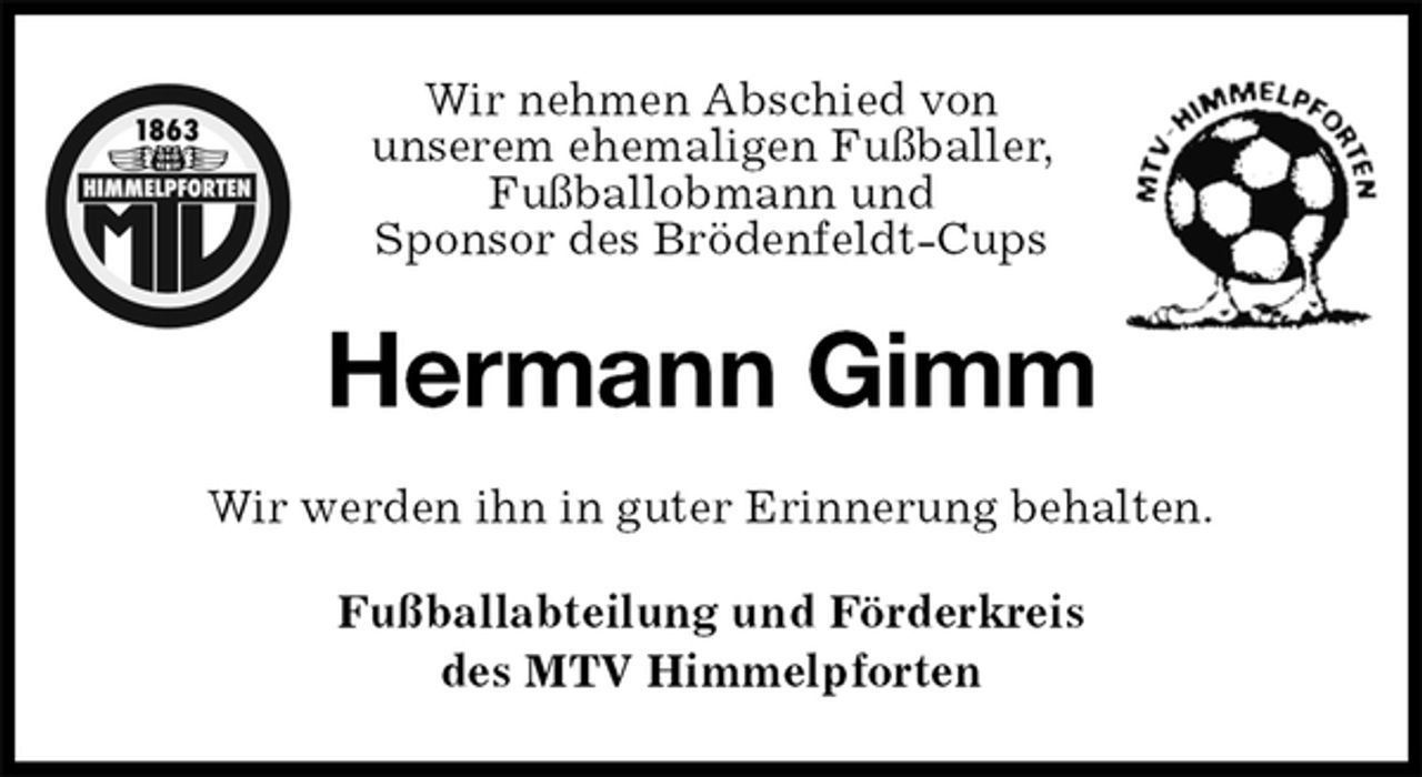 <p>Wir nehmen Abschied von<br />unserem ehemaligen Fußballer,<br />Fußballobmann und<br />Sponsor des Brödenfeldt-Cups<br />Hermann Gimm<br />Wir werden ihn in guter Erinnerung behalten.<br />Fußballabteilung und Förderkreis<br />des MTV Himmelpforten</p>