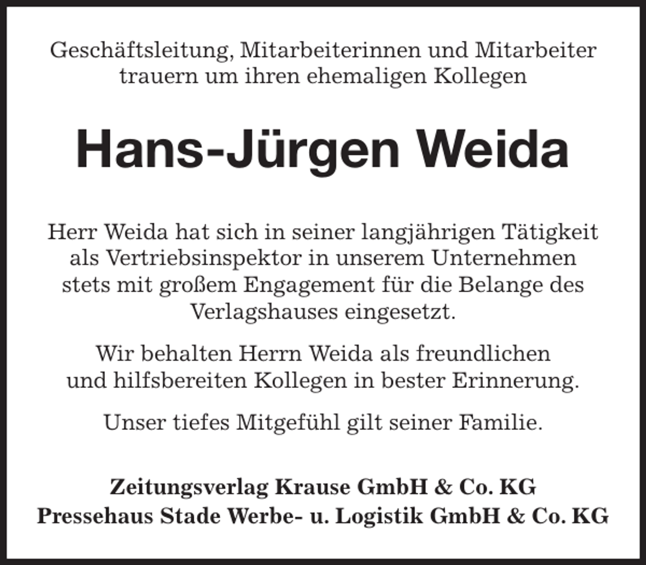 <p>Geschäftsleitung, Mitarbeiterinnen und Mitarbeiter<br />trauern um ihren ehemaligen Kollegen<br />Hans-Jürgen Weida<br />Zeitungsverlag Krause GmbH &amp; Co. KG<br />Pressehaus Stade Werbe- u. Logistik GmbH &amp; Co. KG<br />Herr Weida hat sich in seiner langjährigen Tätigkeit<br />als Vertriebsinspektor in unserem Unternehmen<br />stets mit großem Engagement für die Belange des<br />Verlagshauses eingesetzt.<br />Wir behalten Herrn Weida als freundlichen<br />und hilfsbereiten Kollegen in bester Erinnerung.<br />Unser tiefes Mitgefühl gilt seiner Familie.</p>