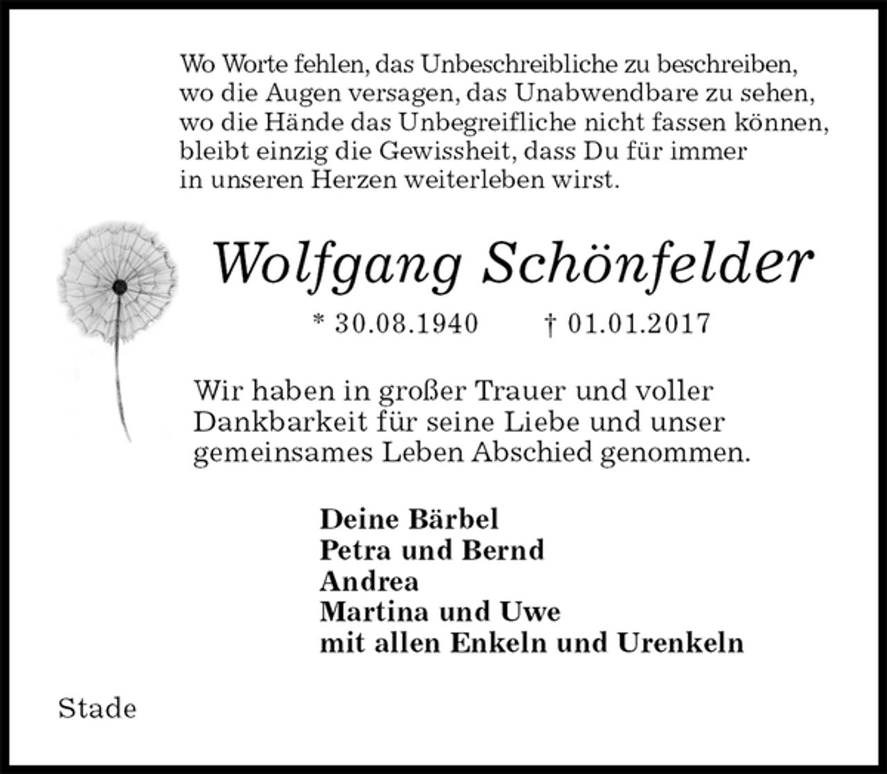 <p>Wo Worte fehlen, das Unbeschreibliche zu beschreiben,<br />wo die Augen versagen, das Unabwendbare zu sehen,<br />wo die Hände das Unbegreifliche nicht fassen können,<br />bleibt einzig die Gewissheit, dass Du für immer<br />in unseren Herzen weiterleben wirst.<br />Wolfgang Schönfelder<br />* 30.08.1940 † 01.01.2017<br />Wir haben in großer Trauer und voller<br />Dankbarkeit für seine Liebe und unser<br />gemeinsames Leben Abschied genommen.<br />Deine Bärbel<br />Petra und Bernd<br />Andrea<br />Martina und Uwe<br />mit allen Enkeln und Urenkeln<br />Stade</p>