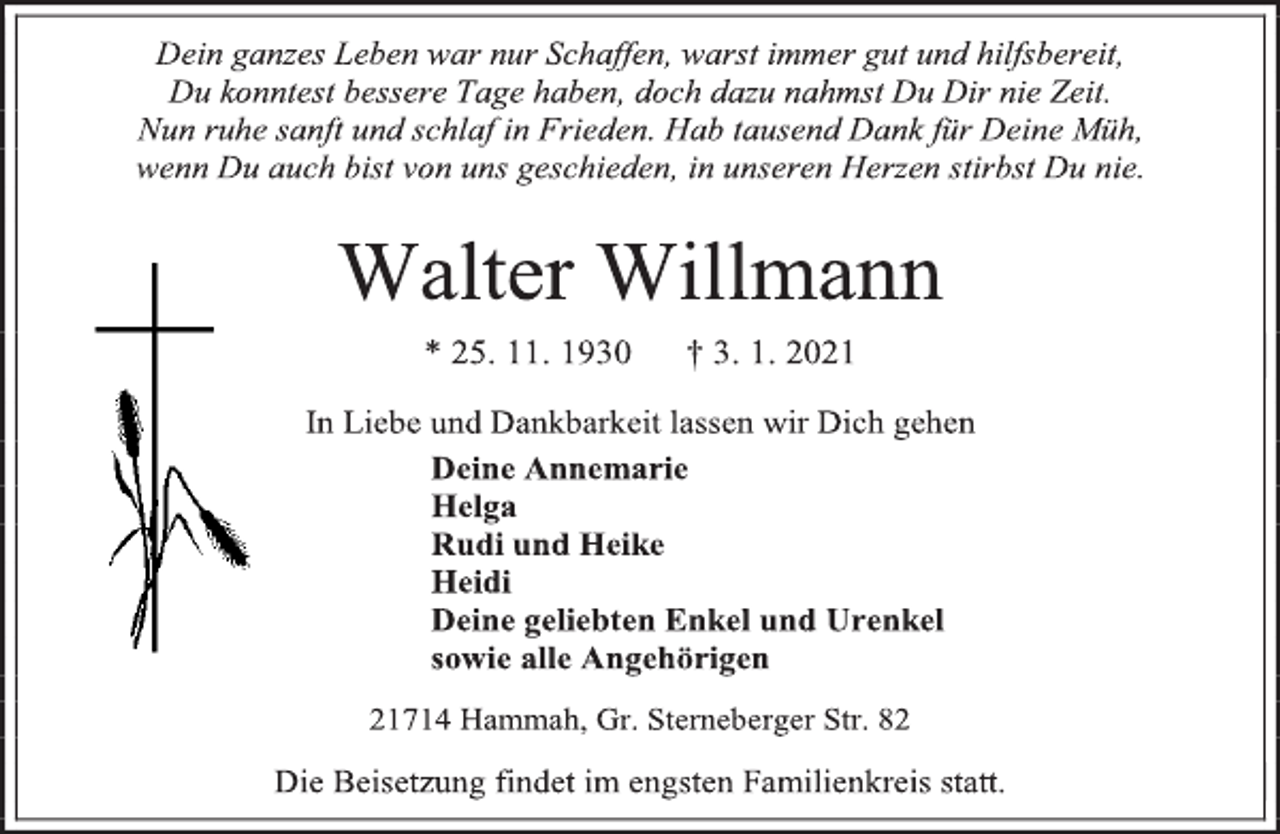<p>Dein ganzes Leben war nur Schaffen, warst immer gut und hilfsbereit, Du konntest bessere Tage haben, doch dazu nahmst Du Dir nie Zeit. Nun ruhe sanft und schlaf in Frieden. Hab tausend Dank für Deine Müh, wenn Du auch bist von uns geschieden, in unseren Herzen stirbst Du nie.<br />Walter Willmann<br />* 25. 11. 1930 † 3. 1. 2021<br />In Liebe und Dankbarkeit lassen wir Dich gehen<br />Deine Annemarie<br />Helga<br />Rudi und Heike<br />Heidi<br />Deine geliebten Enkel und Urenkel<br />sowie alle Angehörigen<br />21714 Hammah, Gr. Sterneberger Str. 82<br />Die Beisetzung findet im engsten Familienkreis statt.</p>