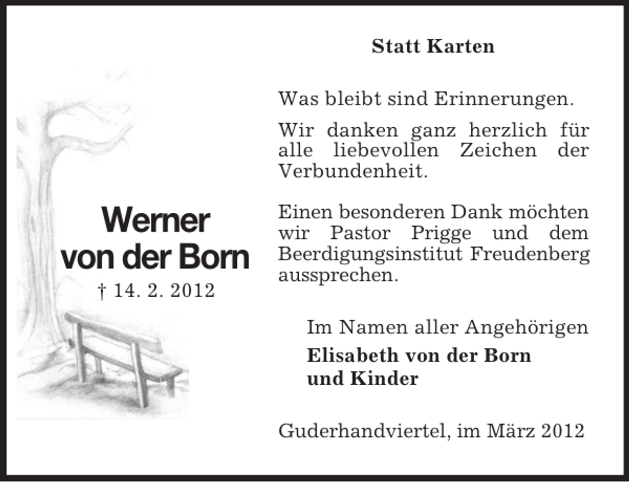<p>Statt Karten<br />Was bleibt sind Erinnerungen.<br />Wir danken ganz herzlich für<br />alle liebevollen Zeichen der<br />Verbundenheit.</p><p>Werner<br />von der Born<br />† 14. 2. 2012</p><p>Einen besonderen Dank möchten<br />wir Pastor Prigge und dem<br />Beerdigungsinstitut Freudenberg<br />aussprechen.<br />Im Namen aller Angehörigen<br />Elisabeth von der Born<br />und Kinder<br />Guderhandviertel, im März 2012</p>