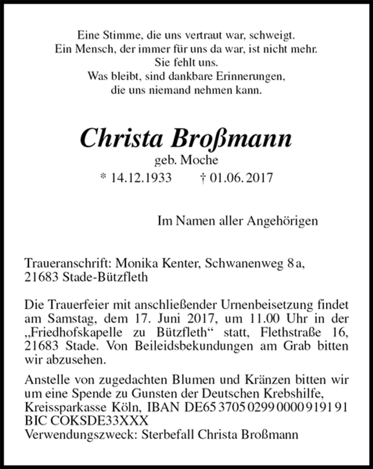 <p>Eine Stimme, die uns vertraut war, schweigt.<br />Ein Mensch, der immer für uns da war, ist nicht mehr.<br />Sie fehlt uns.<br />Was bleibt, sind dankbare Erinnerungen,<br />die uns niemand nehmen kann.<br />Christa Broßmann<br />geb. Moche<br />* 14.12.1933 † 01.06. 2017<br />Im Namen aller Angehörigen<br />Traueranschrift: Monika Kenter, Schwanenweg 8 a,<br />21683 Stade-Bützfleth</p>
<p>Die Trauerfeier mit anschließender Urnenbeisetzung findet am Samstag, dem 17. Juni 2017, um 11.00 Uhr in der „Friedhofskapelle zu Bützfleth“ statt, Flethstraße 16, 21683 Stade. Von Beileidsbekundungen am Grab bitten wir abzusehen.<br />Anstelle von zugedachten Blumen und Kränzen bitten wir um eine Spende zu Gunsten der Deutschen Krebshilfe,<br />Kreissparkasse Köln, IBAN DE65 3705 0299 0000 9191 91<br />BIC COKSDE33XXX<br />Verwendungszweck: Sterbefall Christa Broßmann</p>