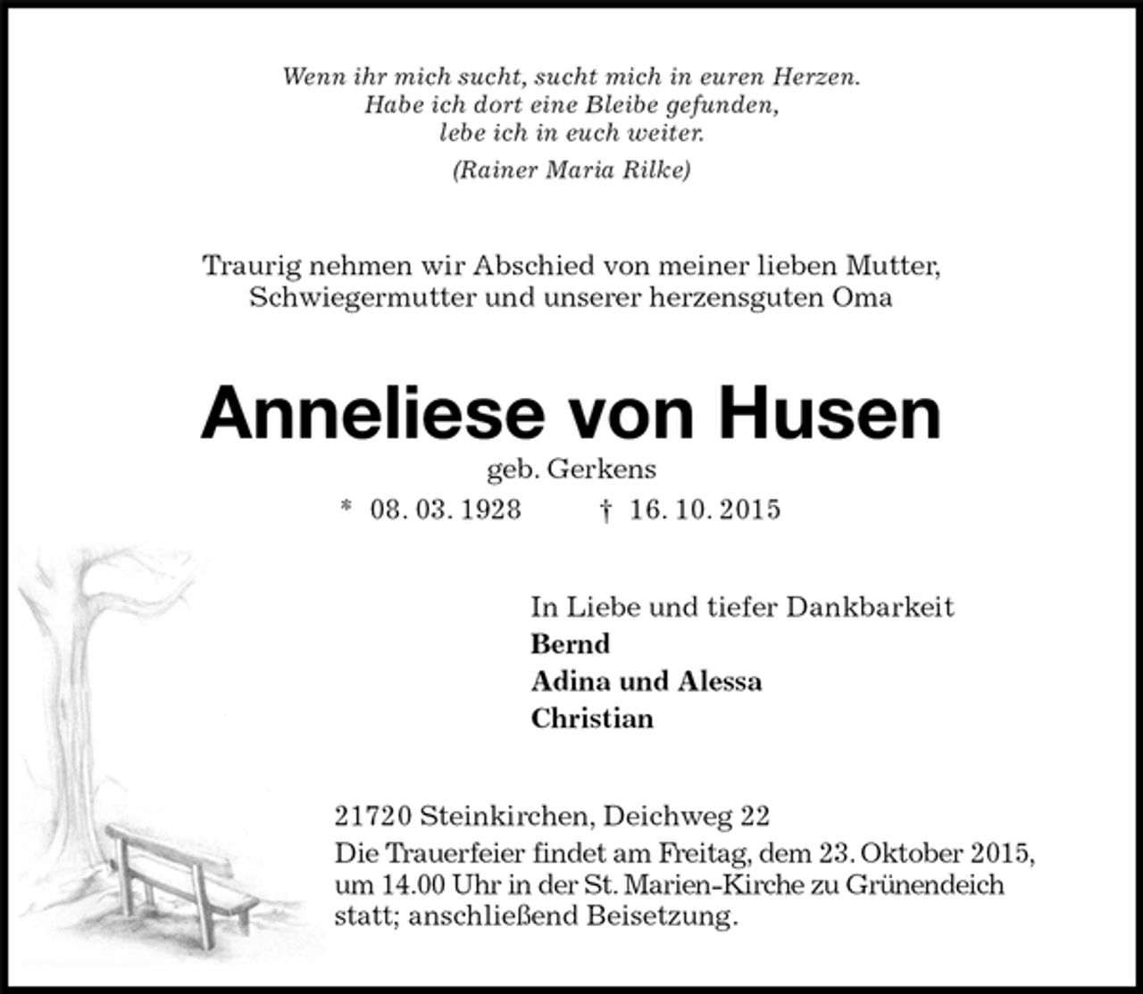 <p>Wenn ihr mich sucht, sucht mich in euren Herzen.<br />Habe ich dort eine Bleibe gefunden,<br />lebe ich in euch weiter.<br />(Rainer Maria Rilke)<br />Traurig nehmen wir Abschied von meiner lieben Mutter,<br />Schwiegermutter und unserer herzensguten Oma<br />Anneliese von Husen<br />geb. Gerkens<br />* 08. 03. 1928 † 16. 10. 2015<br />In Liebe und tiefer Dankbarkeit<br />Bernd<br />Adina und Alessa<br />Christian<br />21720 Steinkirchen, Deichweg 22<br />Die Trauerfeier findet am Freitag, dem 23. Oktober 2015,<br />um 14.00 Uhr in der St. Marien-Kirche zu Grünendeich statt; anschließend Beisetzung.</p>