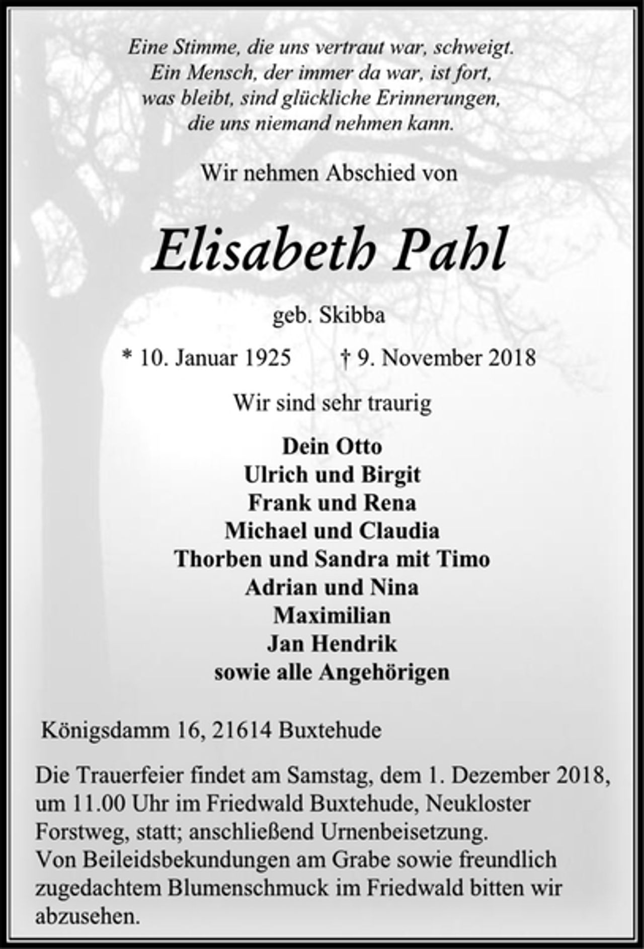 <p>Eine Stimme, die uns vertraut war, schweigt.<br />Ein Mensch, der immer da war, ist fort,<br />was bleibt, sind glückliche Erinnerungen,<br />die uns niemand nehmen kann.<br />Wir nehmen Abschied von<br />Elisabeth Pahl<br />geb. Skibba<br />* 10. Januar 1925 † 9. November 2018<br />Wir sind sehr traurig<br />Dein Otto<br />Ulrich und Birgit<br />Frank und Rena<br />Michael und Claudia<br />Thorben und Sandra mit Timo<br />Adrian und Nina<br />Maximilian<br />Jan Hendrik<br />sowie alle Angehörigen<br />Königsdamm 16, 21614 Buxtehude<br />Die Trauerfeier findet am Samstag, dem 1. Dezember 2018, um 11.00 Uhr im Friedwald Buxtehude, Neukloster Forstweg, statt; anschließend Urnenbeisetzung.<br />Von Beileidsbekundungen am Grabe sowie freundlich zugedachtem Blumenschmuck im Friedwald bitten wir abzusehen.</p>