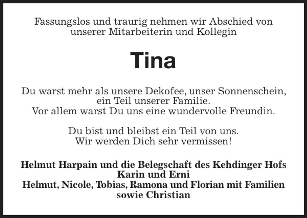 <p>Fassungslos und traurig nehmen wir Abschied von<br />unserer Mitarbeiterin und Kollegin<br />Tina<br />Du warst mehr als unsere Dekofee, unser Sonnenschein, ein Teil unserer Familie.<br />Vor allem warst Du uns eine wundervolle Freundin.</p>
<p>Du bist und bleibst ein Teil von uns.<br />Wir werden Dich sehr vermissen!<br />Helmut Harpain und die Belegschaft des Kehdinger Hofs<br />Karin und Erni<br />Helmut, Nicole, Tobias, Ramona und Florian mit Familien<br />sowie Christian</p>