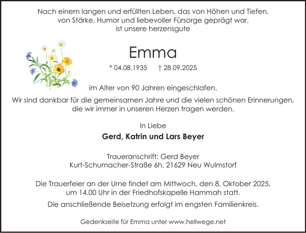 <p>Nach einem langen und erfüllten Leben, das von Höhen und Tiefen,<br />von Stärke, Humor und liebevoller Fürsorge geprägt war,<br />ist unsere herzensgute</p><p>Emma<br />* 04.08.1935</p><p>† 28.09.2025</p><p>im Alter von 90 Jahren eingeschlafen.<br />Wir sind dankbar für die gemeinsamen Jahre und die vielen schönen Erinnerungen,<br />die wir immer in unseren Herzen tragen werden.<br />In Liebe</p><p>Gerd, Katrin und Lars Beyer<br />Traueranschrift: Gerd Beyer<br />Kurt-Schumacher-Straße 6h, 21629 Neu Wulmstorf<br />Die Trauerfeier an der Urne findet am Mittwoch, den 8. Oktober 2025,<br />um 14.00 Uhr in der Friedhofskapelle Hammah statt.<br />Die anschließende Beisetzung erfolgt im engsten Familienkreis.<br />Gedenkseite für Emma unter www.hellwege.net</p>