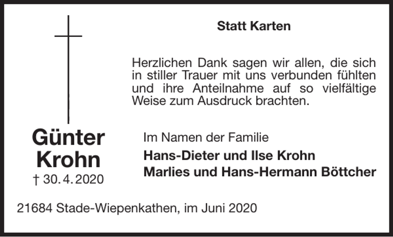 <p>Statt Karten<br />Herzlichen Dank sagen wir allen, die sich in stiller Trauer mit uns verbunden fühlten und ihre Anteilnahme auf so vielfältige Weise zum Ausdruck brachten.<br />Im Namen der Familie<br />Hans-Dieter und Ilse Krohn<br />Marlies und Hans-Hermann Böttcher<br />21684 Stade-Wiepenkathen, im Juni 2020<br />Günter<br />Krohn<br />† 30. 4. 2020</p>