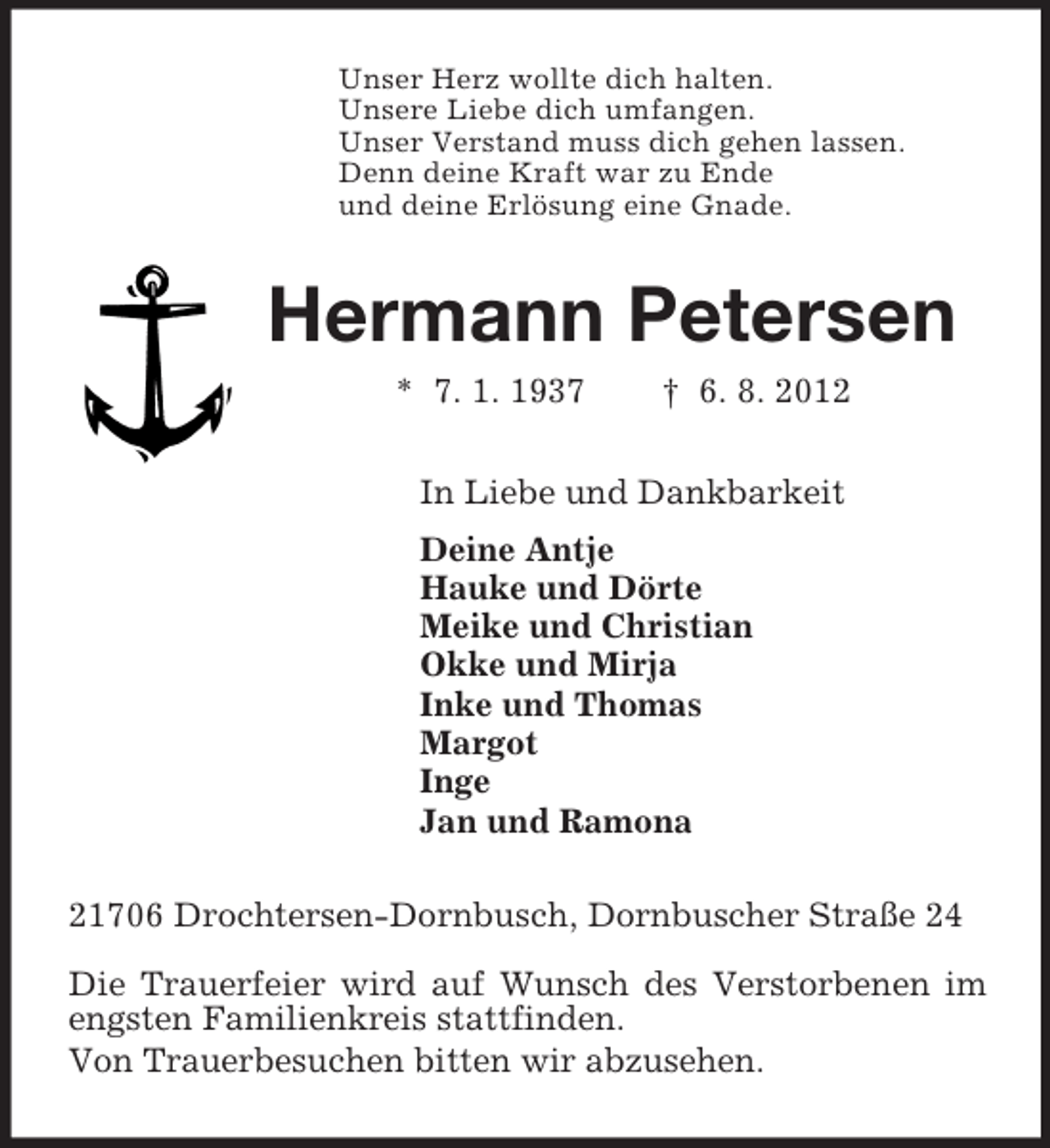 <p>Unser Herz wollte dich halten.<br />Unsere Liebe dich umfangen.<br />Unser Verstand muss dich gehen lassen.<br />Denn deine Kraft war zu Ende<br />und deine Erlösung eine Gnade.<br />Hermann Petersen<br />* 7. 1. 1937 † 6. 8. 2012<br />In Liebe und Dankbarkeit<br />Deine Antje<br />Hauke und Dörte<br />Meike und Christian<br />Okke und Mirja<br />Inke und Thomas<br />Margot<br />Inge<br />Jan und Ramona<br />21706 Drochtersen-Dornbusch, Dornbuscher Straße 24</p><p>Die Trauerfeier wird auf Wunsch des Verstorbenen im engsten Familienkreis stattfinden.<br />Von Trauerbesuchen bitten wir abzusehen.</p>