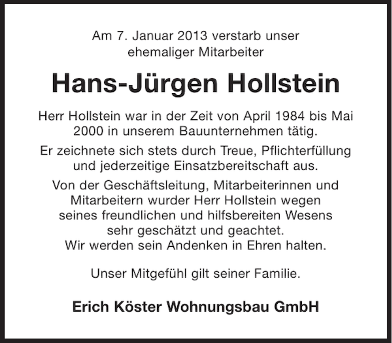 <p>Am 7. Januar 2013 verstarb unser<br />ehemaliger Mitarbeiter</p><p>Hans-Jürgen Hollstein<br />Herr Hollstein war in der Zeit von April 1984 bis Mai<br />2000 in unserem Bauunternehmen tätig.<br />Er zeichnete sich stets durch Treue, Pflichterfüllung<br />und jederzeitige Einsatzbereitschaft aus.<br />Von der Geschäftsleitung, Mitarbeiterinnen und<br />Mitarbeitern wurder Herr Hollstein wegen<br />seines freundlichen und hilfsbereiten Wesens<br />sehr geschätzt und geachtet.<br />Wir werden sein Andenken in Ehren halten.<br />Unser Mitgefühl gilt seiner Familie.</p><p>Erich Köster Wohnungsbau GmbH</p>