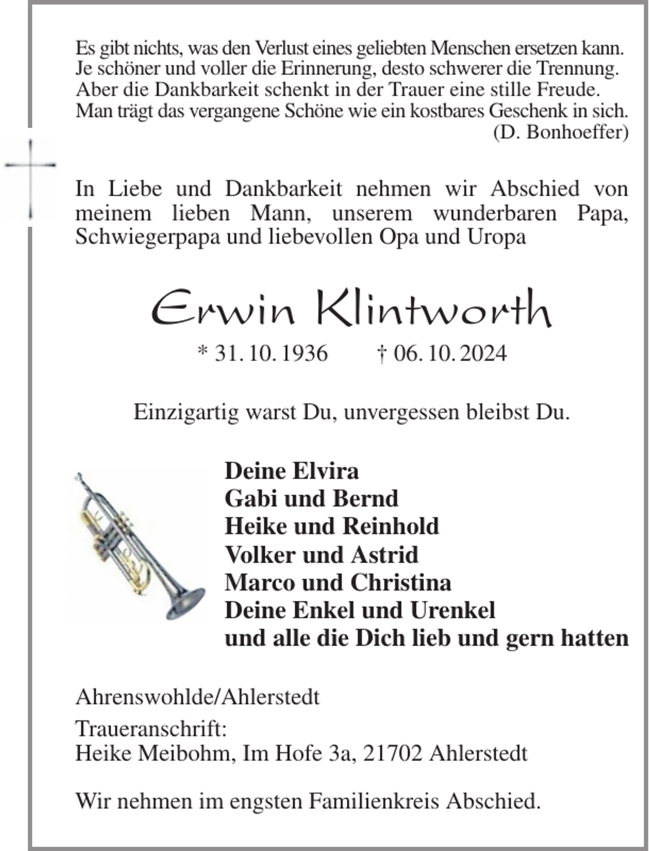 <p>Es gibt nichts, was den Verlust eines geliebten Menschen ersetzen kann.<br />Je schöner und voller die Erinnerung, desto schwerer die Trennung.<br />Aber die Dankbarkeit schenkt in der Trauer eine stille Freude.<br />Man trägt das vergangene Schöne wie ein kostbares Geschenk in sich.<br />(D. Bonhoeffer)<br />In Liebe und Dankbarkeit nehmen wir Abschied von<br />meinem lieben Mann, unserem wunderbaren Papa, Schwiegerpapa und liebevollen Opa und Uropa<br />Erwin Klintworth<br />* 31. 10. 1936 † 06. 10. 2024<br />Einzigartig warst Du, unvergessen bleibst Du.<br />Deine Elvira<br />Gabi und Bernd<br />Heike und Reinhold<br />Volker und Astrid<br />Marco und Christina<br />Deine Enkel und Urenkel<br />und alle die Dich lieb und gern hatten<br />Ahrenswohlde/Ahlerstedt<br />Traueranschrift:<br />Heike Meibohm, Im Hofe 3a, 21702 Ahlerstedt</p><p>Wir nehmen im engsten Familienkreis Abschied.</p>