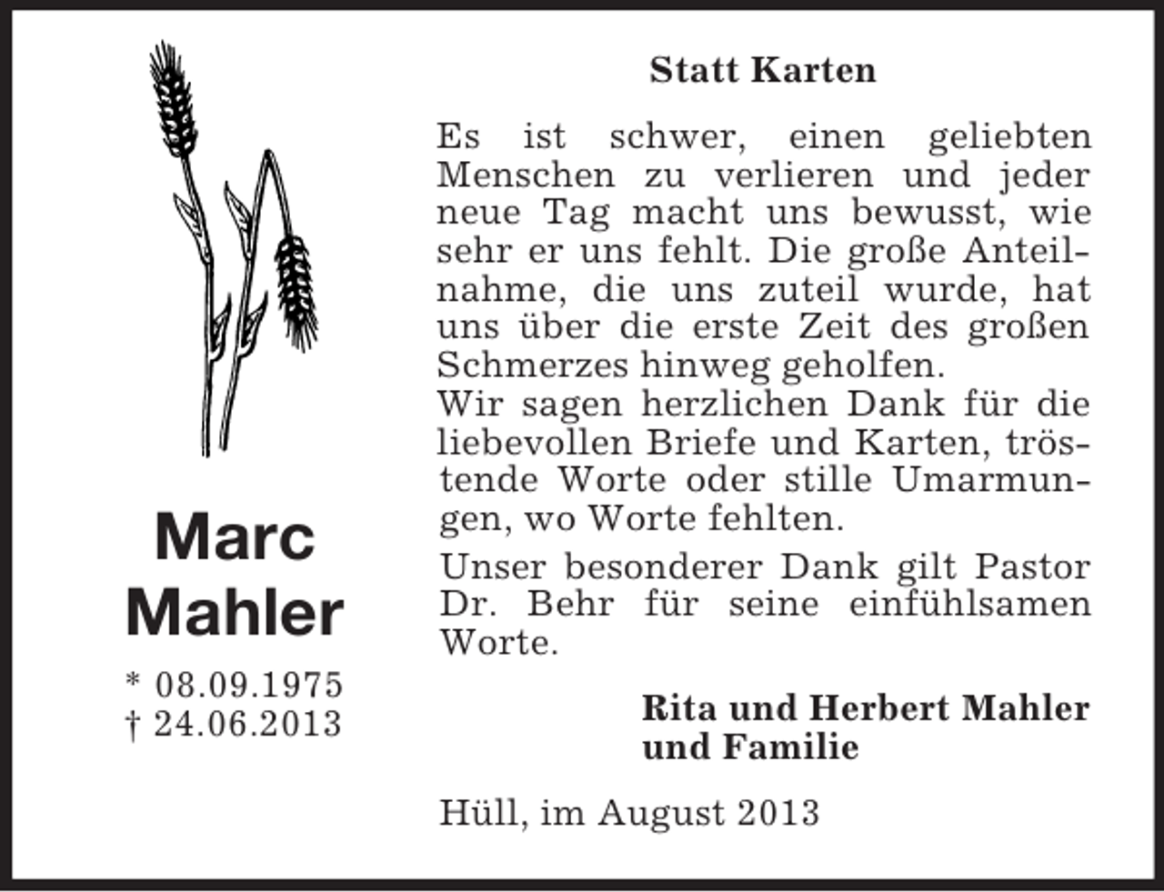 <p>Statt Karten</p><p>Marc<br />Mahler<br />* 08.09.1975<br />† 24.06.2013</p><p>Es ist schwer, einen geliebten<br />Menschen zu verlieren und jeder<br />neue Tag macht uns bewusst, wie<br />sehr er uns fehlt. Die große Anteilnahme, die uns zuteil wurde, hat<br />uns über die erste Zeit des großen<br />Schmerzes hinweg geholfen.<br />Wir sagen herzlichen Dank für die<br />liebevollen Briefe und Karten, tröstende Worte oder stille Umarmungen, wo Worte fehlten.<br />Unser besonderer Dank gilt Pastor<br />Dr. Behr für seine einfühlsamen<br />Worte.<br />Rita und Herbert Mahler<br />und Familie<br />Hüll, im August 2013</p>