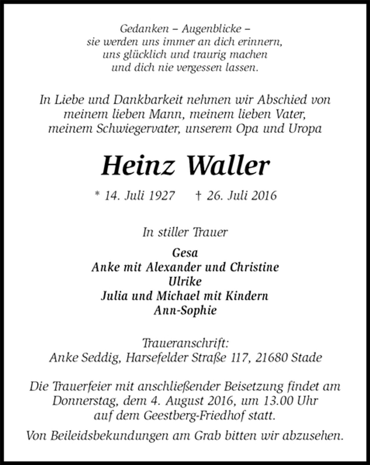<p>Gedanken – Augenblicke –<br />sie werden uns immer an dich erinnern,<br />uns glücklich und traurig machen<br />und dich nie vergessen lassen.<br />In Liebe und Dankbarkeit nehmen wir Abschied von<br />meinem lieben Mann, meinem lieben Vater,<br />meinem Schwiegervater, unserem Opa und Uropa<br />Heinz Waller<br />* 14. Juli 1927 † 26. Juli 2016<br />In stiller Trauer<br />Gesa<br />Anke mit Alexander und Christine<br />Ulrike<br />Julia und Michael mit Kindern<br />Ann-Sophie<br />Traueranschrift:<br />Anke Seddig, Harsefelder Straße 117, 21680 Stade</p>
<p>Die Trauerfeier mit anschließender Beisetzung findet am<br />Donnerstag, dem 4. August 2016, um 13.00 Uhr<br />auf dem Geestberg-Friedhof statt.<br />Von Beileidsbekundungen am Grab bitten wir abzusehen.</p>