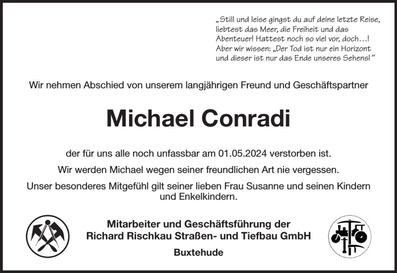 <p>„ Still und leise gingst du auf deine letzte Reise,<br />liebtest das Meer, die Freiheit und das<br />Abenteuer! Hattest noch so viel vor, doch…!<br />Aber wir wissen: „Der Tod ist nur ein Horizont<br />und dieser ist nur das Ende unseres Sehens! ˝<br />Wir nehmen Abschied von unserem langjährigen Freund und Geschäftspartner<br />Michael Conradi<br />der für uns alle noch unfassbar am 01.05.2024 verstorben ist.<br />Wir werden Michael wegen seiner freundlichen Art nie vergessen.<br />Unser besonderes Mitgefühl gilt seiner lieben Frau Susanne und seinen Kindern und Enkelkindern.<br />Mitarbeiter und Geschäftsführung der<br />Richard Rischkau Straßen- und Tiefbau GmbH<br />Buxtehude</p>