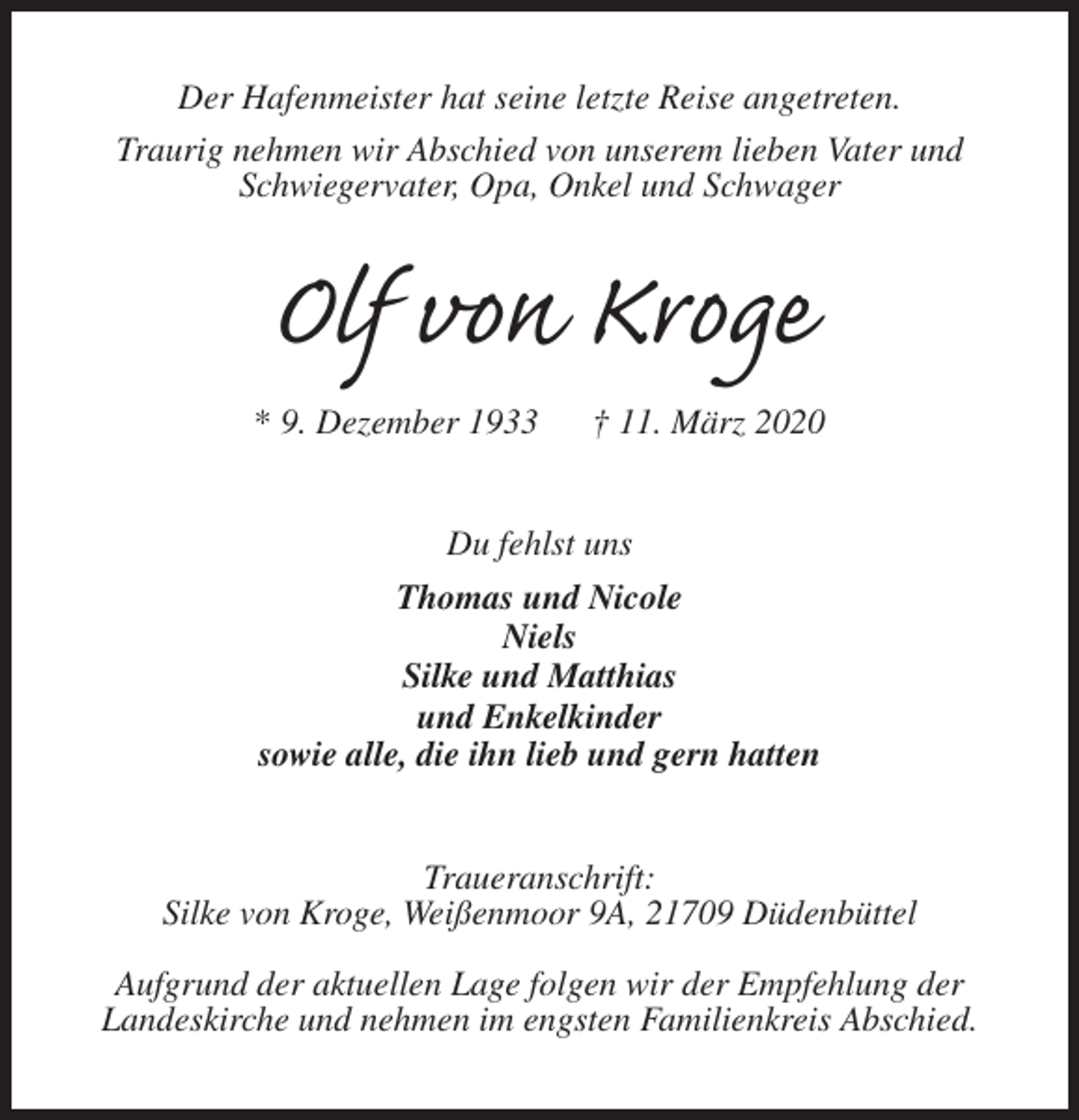 <p>Der Hafenmeister hat seine letzte Reise angetreten.<br />Traurig nehmen wir Abschied von unserem lieben Vater und Schwiegervater, Opa, Onkel und Schwager<br />Olf von Kroge<br />* 9. Dezember 1933 † 11. März 2020<br />Du fehlst uns<br />Thomas und Nicole<br />Niels<br />Silke und Matthias<br />und Enkelkinder<br />sowie alle, die ihn lieb und gern hatten<br />Traueranschrift:<br />Silke von Kroge, Weißenmoor 9A, 21709 Düdenbüttel</p><p>Aufgrund der aktuellen Lage folgen wir der Empfehlung der<br />Landeskirche und nehmen im engsten Familienkreis Abschied.</p>