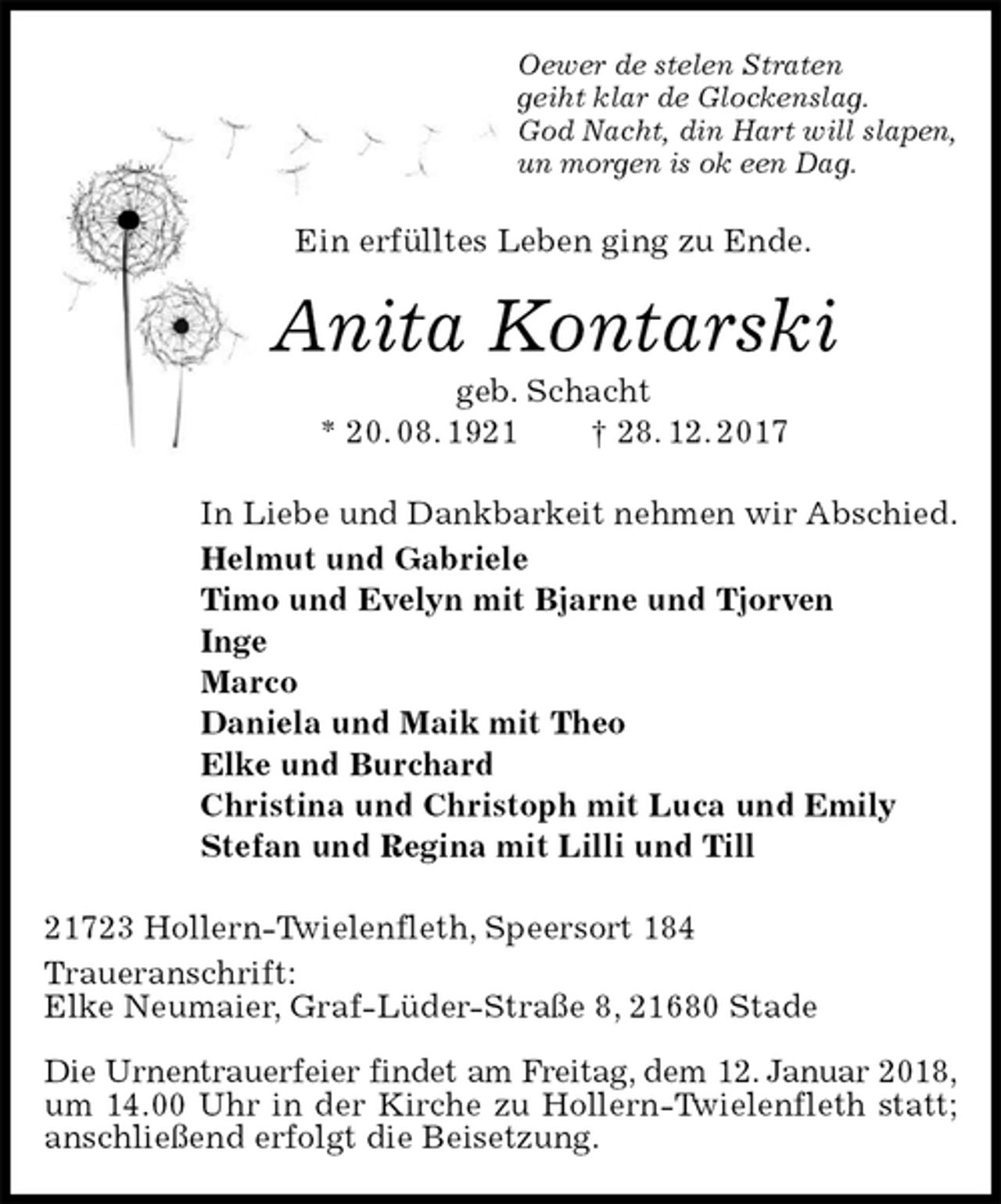 <p>Oewer de stelen Straten<br />geiht klar de Glockenslag.<br />God Nacht, din Hart will slapen,<br />un morgen is ok een Dag.<br />Ein erfülltes Leben ging zu Ende.<br />Anita Kontarski<br />geb. Schacht<br />* 20. 08. 1921 † 28. 12. 2017<br />In Liebe und Dankbarkeit nehmen wir Abschied.<br />Helmut und Gabriele<br />Timo und Evelyn mit Bjarne und Tjorven<br />Inge<br />Marco<br />Daniela und Maik mit Theo<br />Elke und Burchard<br />Christina und Christoph mit Luca und Emily<br />Stefan und Regina mit Lilli und Till<br />21723 Hollern-Twielenfleth, Speersort 184<br />Traueranschrift:<br />Elke Neumaier, Graf-Lüder-Straße 8, 21680 Stade</p>
<p>Die Urnentrauerfeier findet am Freitag, dem 12. Januar 2018,<br />um 14.00 Uhr in der Kirche zu Hollern-Twielenfleth statt; anschließend erfolgt die Beisetzung.</p>