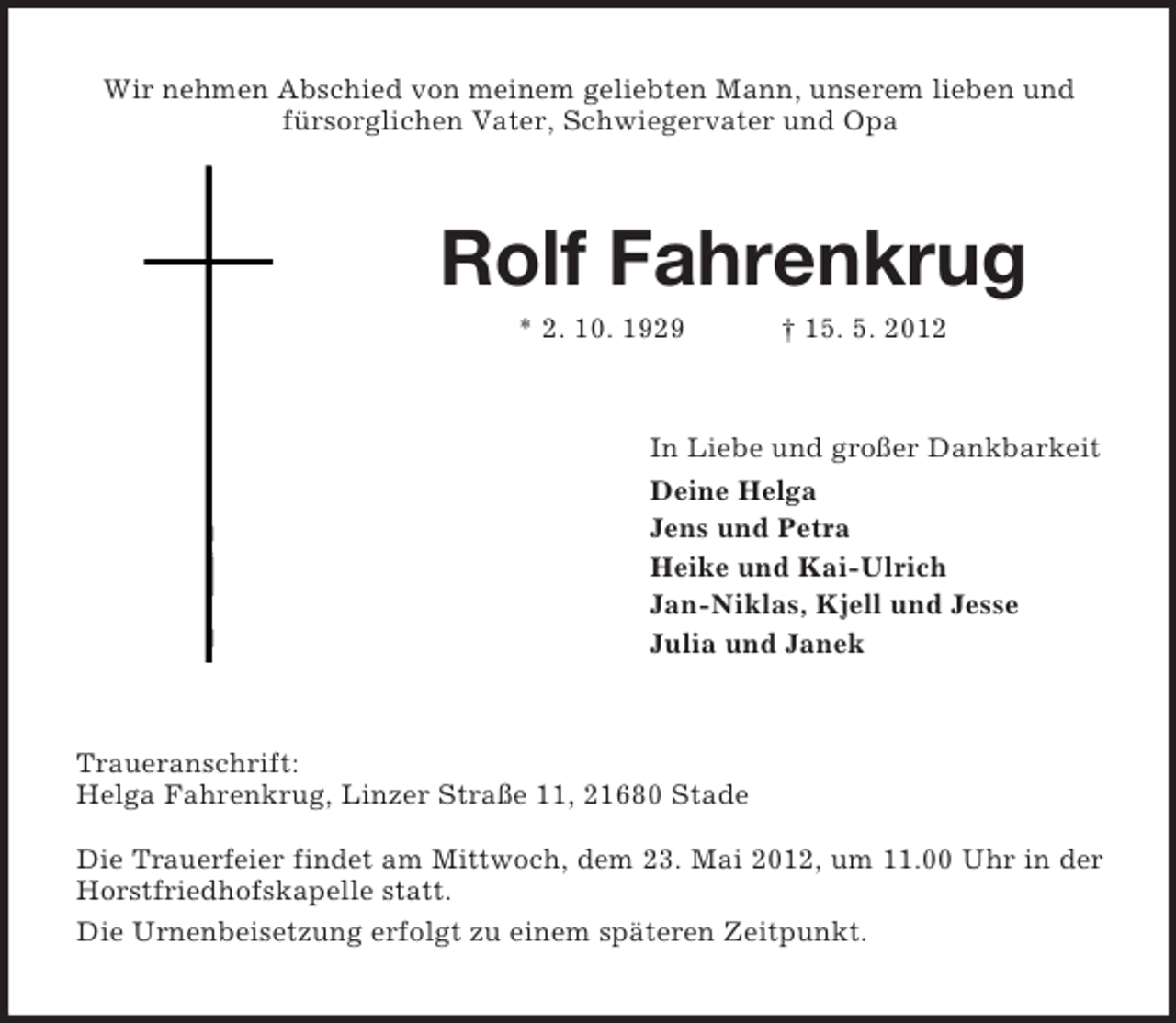 <p>Wir nehmen Abschied von meinem geliebten Mann, unserem lieben und<br />fürsorglichen Vater, Schwiegervater und Opa</p><p>Rolf Fahrenkrug<br />* 2. 10. 1929</p><p>† 15. 5. 2012</p><p>In Liebe und großer Dankbarkeit<br />Deine Helga<br />Jens und Petra<br />Heike und Kai-Ulrich<br />Jan-Niklas, Kjell und Jesse<br />Julia und Janek</p><p>Traueranschrift:<br />Helga Fahrenkrug, Linzer Straße 11, 21680 Stade<br />Die Trauerfeier findet am Mittwoch, dem 23. Mai 2012, um 11.00 Uhr in der<br />Horstfriedhofskapelle statt.<br />Die Urnenbeisetzung erfolgt zu einem späteren Zeitpunkt.</p>