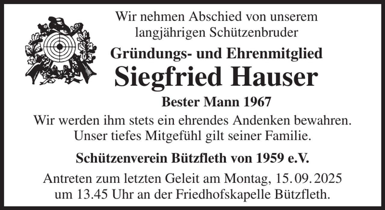 <p>Wir nehmen Abschied von unserem<br />langjährigen Schützenbruder<br />Gründungs- und Ehrenmitglied<br />Siegfried Hauser<br />Bester Mann 1967<br />Wir werden ihm stets ein ehrendes Andenken bewahren.<br />Unser tiefes Mitgefühl gilt seiner Familie.<br />Schützenverein Bützfleth von 1959 e.V.<br />Antreten zum letzten Geleit am Montag, 15. 09. 2025<br />um 13.45 Uhr an der Friedhofskapelle Bützfleth.</p>