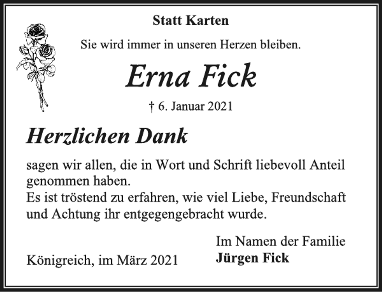 <p>Statt Karten<br />Sie wird immer in unseren Herzen bleiben.<br />Erna Fick<br />† 6. Januar2021<br />Herzlichen Dank<br />sagen wir allen, die in Wort und Schrift liebevoll Anteil<br />genommen haben.<br />Es ist tröstend zu erfahren, wieviel Liebe, Freundschaft<br />und Achtung ihr entgegengebracht wurde.<br />Im Namen der Familie<br />Jürgen Fick<br />Königreich, im März2021</p>