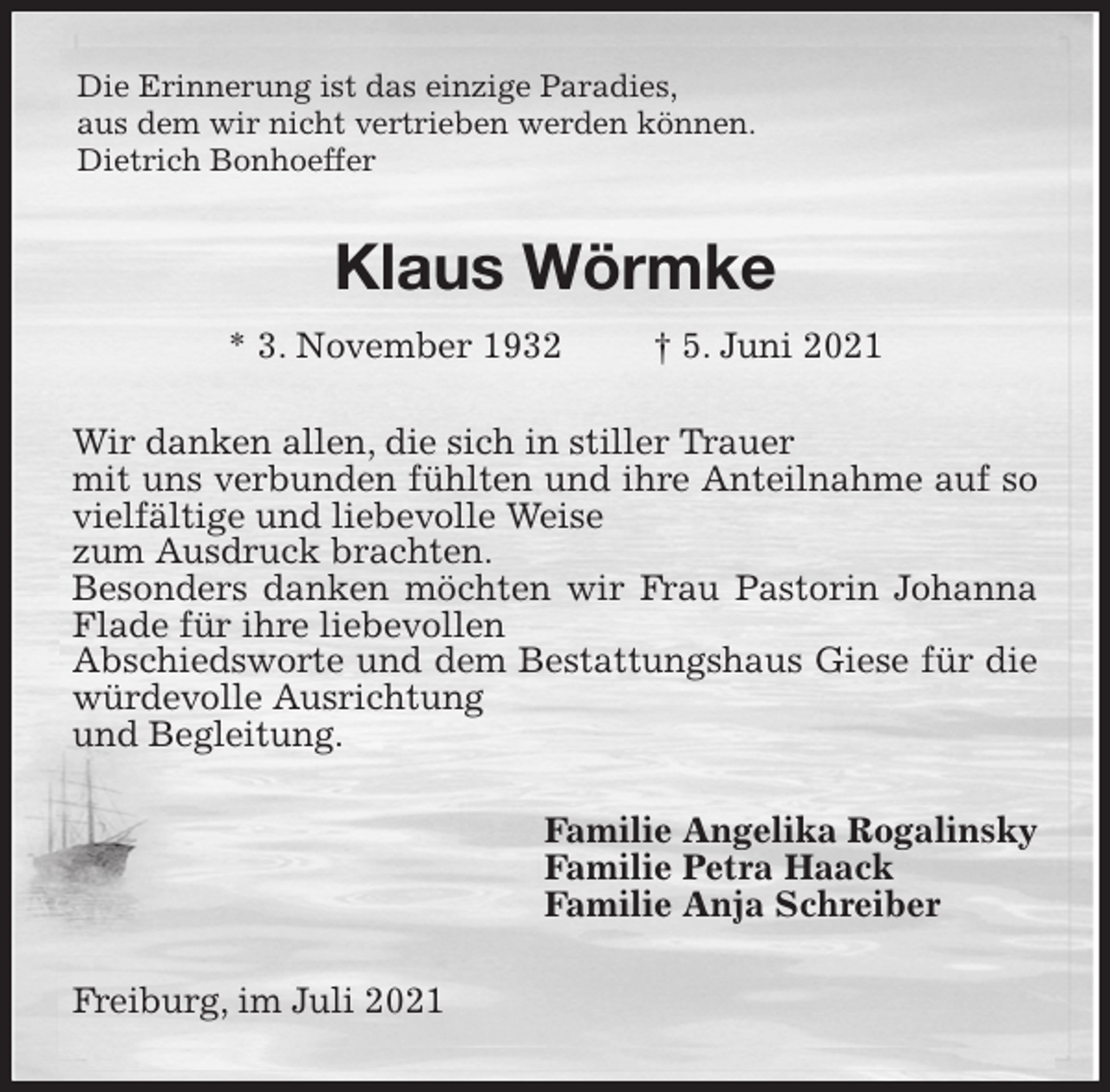 <p>Die Erinnerung ist das einzige Paradies,<br />aus dem wir nicht vertrieben werden können.<br />Dietrich Bonhoeffer<br />Klaus Wörmke<br />* 3. November 1932 † 5. Juni 2021<br />Wir danken allen, die sich in stiller Trauer<br />mit uns verbunden fühlten und ihre Anteilnahme auf so vielfältige und liebevolle Weise<br />zum Ausdruck brachten.<br />Besonders danken möchten wir Frau Pastorin Johanna Flade für ihre liebevollen<br />Abschiedsworte und dem Bestattungshaus Giese für die würdevolle Ausrichtung<br />und Begleitung.<br />Familie Angelika Rogalinsky<br />Familie Petra Haack<br />Familie Anja Schreiber<br />Freiburg, im Juli 2021</p>
