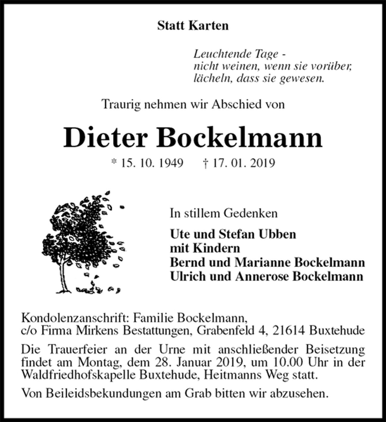 <p>Statt Karten<br />Leuchtende Tage -<br />nicht weinen, wenn sie vorüber,<br />lächeln, dass sie gewesen.<br />Traurig nehmen wir Abschied von<br />Dieter Bockelmann<br />* 15. 10. 1949 † 17. 01. 2019</p><p>In stillem Gedenken<br />Ute und Stefan Ubben<br />mit Kindern<br />Bernd und Marianne Bockelmann<br />Ulrich und Annerose Bockelmann</p><p>Kondolenzanschrift: Familie Bockelmann,<br />c/o Firma Mirkens Bestattungen, Grabenfeld 4, 21614 Buxtehude<br />Die Trauerfeier an der Urne mit anschließender Beisetzung<br />findet am Montag, dem 28. Januar 2019, um 10.00 Uhr in der Waldfriedhofskapelle Buxtehude, Heitmanns Weg statt.<br />Von Beileidsbekundungen am Grab bitten wir abzusehen.</p>