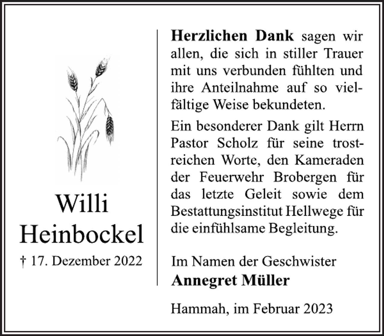 <p>Herzlichen Dank sagen wir<br />allen, die sich in stiller Trauer<br />mit uns verbunden fühlten und<br />ihre Anteilnahme auf so vielfältige Weise bekundeten.<br />Ein besonderer Dank gilt Herrn<br />Pastor Scholz für seine trostreichen Worte, den Kameraden<br />der Feuerwehr Brobergen für<br />das letzte Geleit sowie dem<br />Bestattungsinstitut Hellwege für<br />die einfühlsame Begleitung.<br />Im Namen der Geschwister<br />Annegret Müller<br />Hammah, im Februar 2023</p><p>Willi Heinbockel<br />+ 17. Dezember 2022</p>