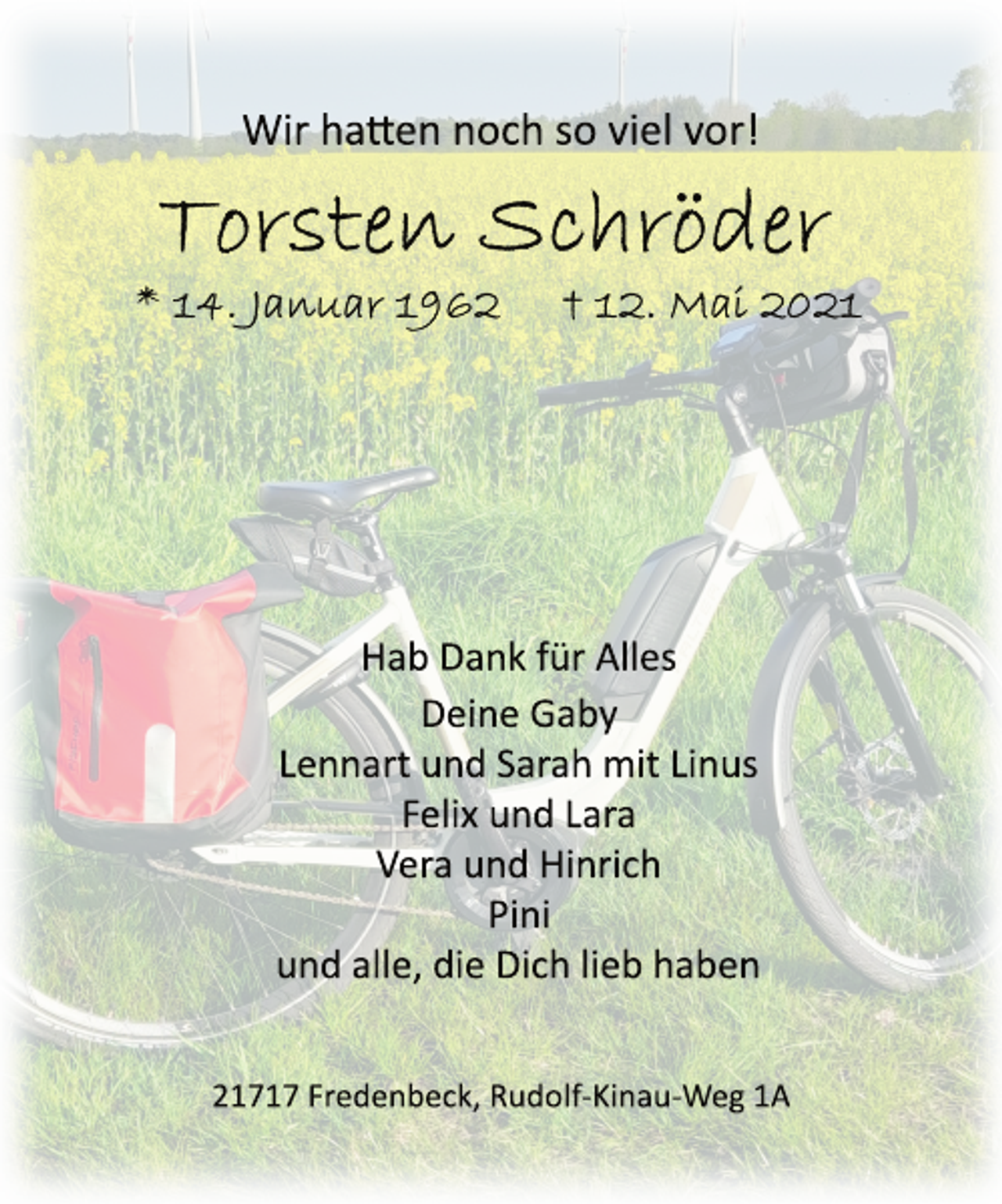 <p>Wir hatten noch so viel vor!<br />Torsten Schröder<br />* 14. Januar 1962 + 12. Mai 2021<br />Hab Dank für Alles<br />Deine Gaby<br />Lennart und Sarah mit Linus<br />Felix und Lara<br />Vera und Hinrich<br />Pini<br />und alle, die Dich lieb haben<br />21717 Fredenbeck, RudolfKinauWeg<br />1A</p>
