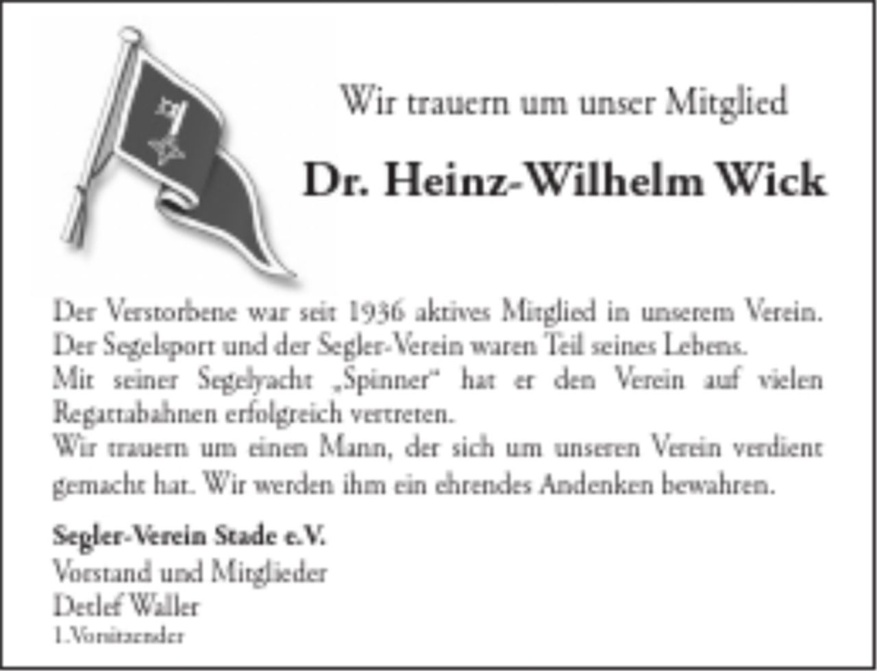<p>Wir trauern um unser Mitglied</p>
<p>Dr. Heinz-Wilhelm Wick</p>
<p>Der Verstorbene war seit 1936 aktives Mitglied<br />in unserem Verein.<br />Der Segelsport und der Segler-Verein waren Teil<br />seines Lebens.<br />Mit seiner Segelyacht „Spinner“ hat er den Verein auf vielen Regattabahnen erfolgreich vertreten.<br />Wir trauern um einen Mann, der sich um unseren Verein verdient gemacht hat.<br />Wir werden ihm ein ehrendes Andenken bewahren.</p>
<p>Segler-Verein Stade e.V.<br />Vorstand und Mitglieder<br />Detlef Waller<br />1.Vorsitzender</p>
