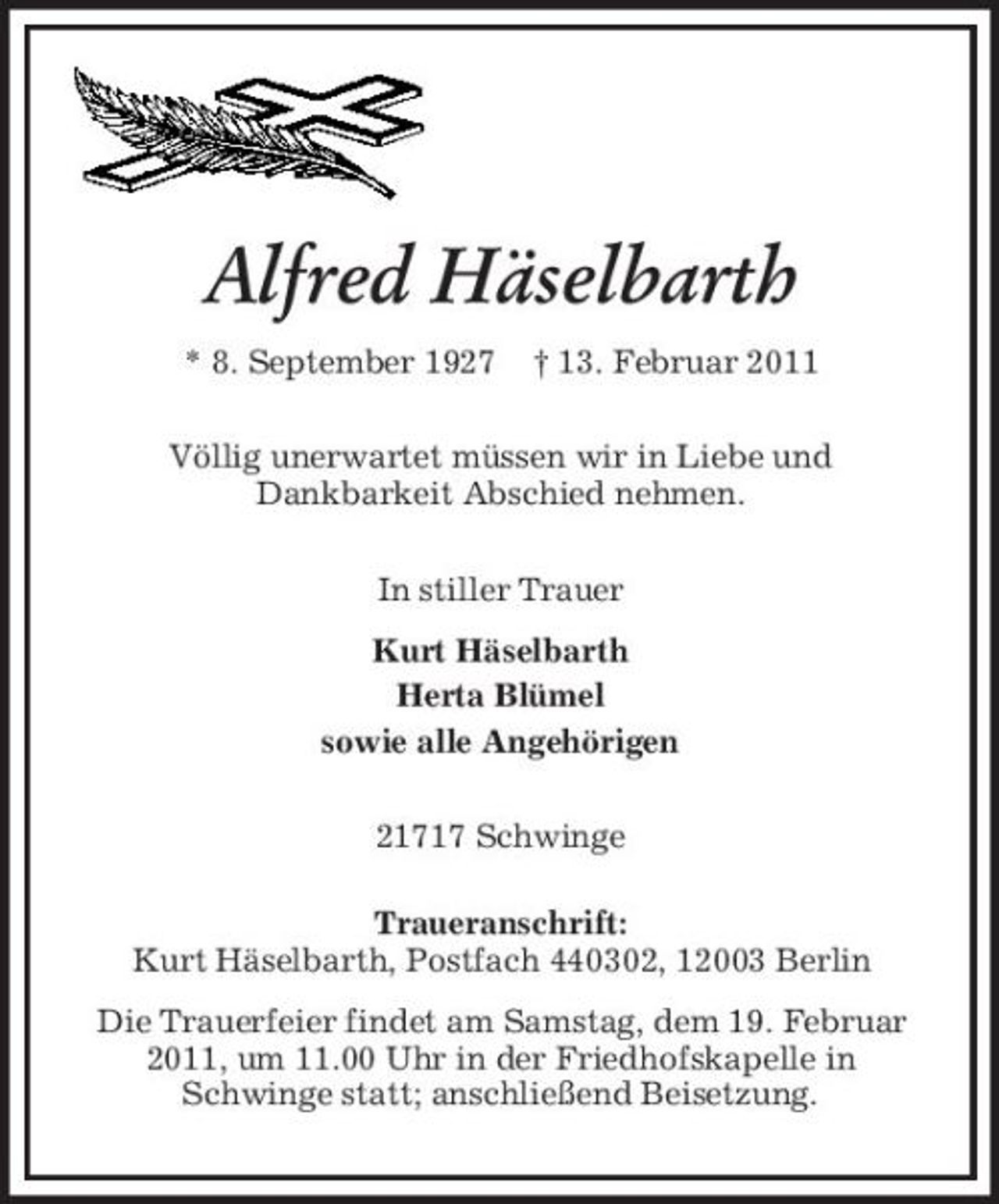 <p>Alfred Häselbarth<br />* 8. September 1927 † 13. Februar 2011 Völlig unerwartet müssen wir in Liebe und Dankbarkeit Abschied nehmen. In stiller Trauer Kurt Häselbarth Herta Blümel sowie alle Angehörigen 21717 Schwinge Traueranschrift: Kurt Häselbarth, Postfach 440302, 12003 Berlin Die Trauerfeier findet am Samstag, dem 19. Februar 2011, um 11.00 Uhr in der Friedhofskapelle in Schwinge statt; anschließend Beisetzung.</p>