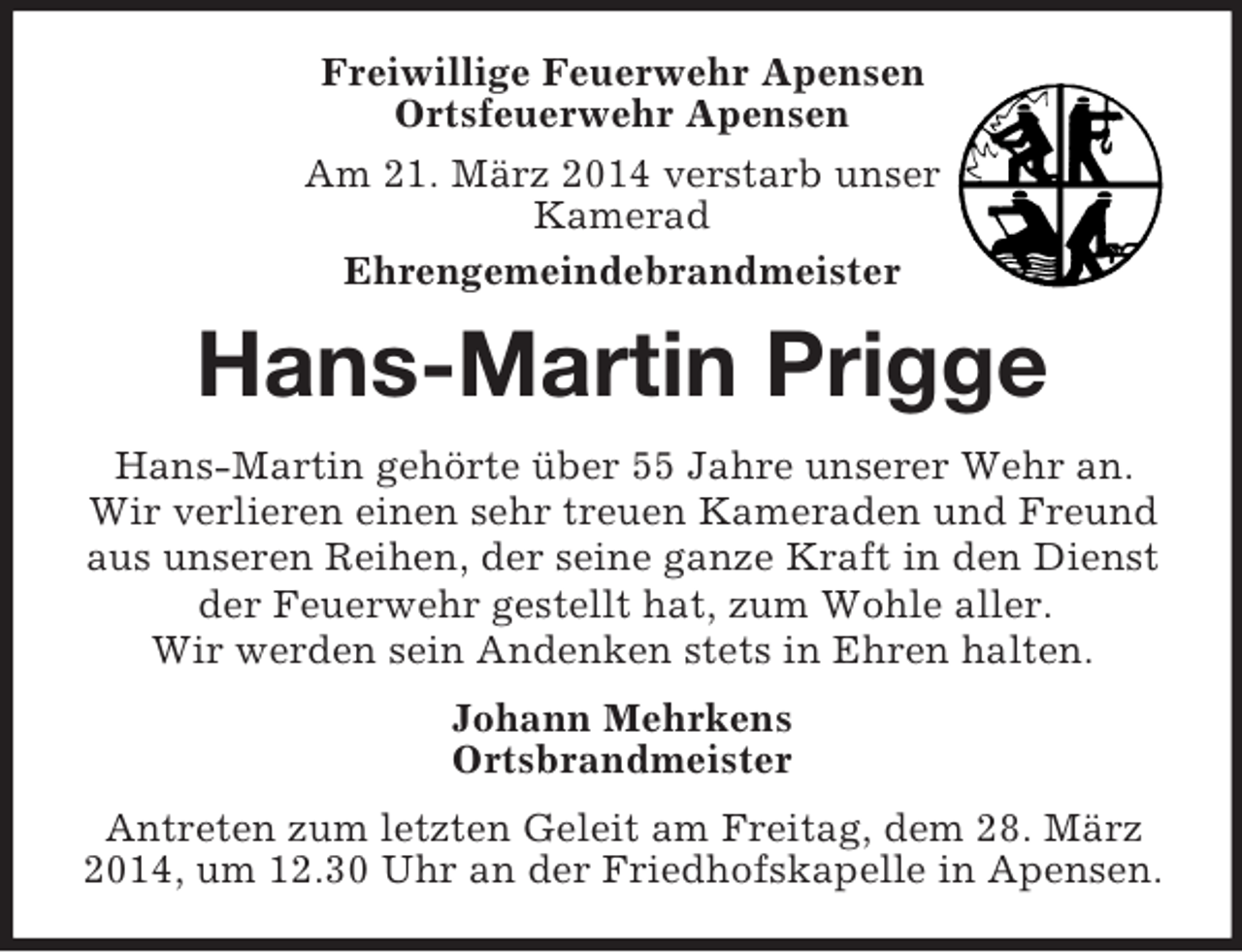 <p>Freiwillige Feuerwehr Apensen<br />Ortsfeuerwehr Apensen<br />Am 21. März 2014 verstarb unser<br />Kamerad<br />Ehrengemeindebrandmeister<br />Hans-Martin Prigge<br />Hans-Martin gehörte über 55 Jahre unserer Wehr an. Wir verlieren einen sehr treuen Kameraden und Freund aus unseren Reihen, der seine ganze Kraft in den Dienst der Feuerwehr gestellt hat, zum Wohle aller.<br />Wir werden sein Andenken stets in Ehren halten.<br />Johann Mehrkens<br />Ortsbrandmeister<br />Antreten zum letzten Geleit am Freitag, dem 28. März 2014, um 12.30 Uhr an der Friedhofskapelle in Apensen.</p>