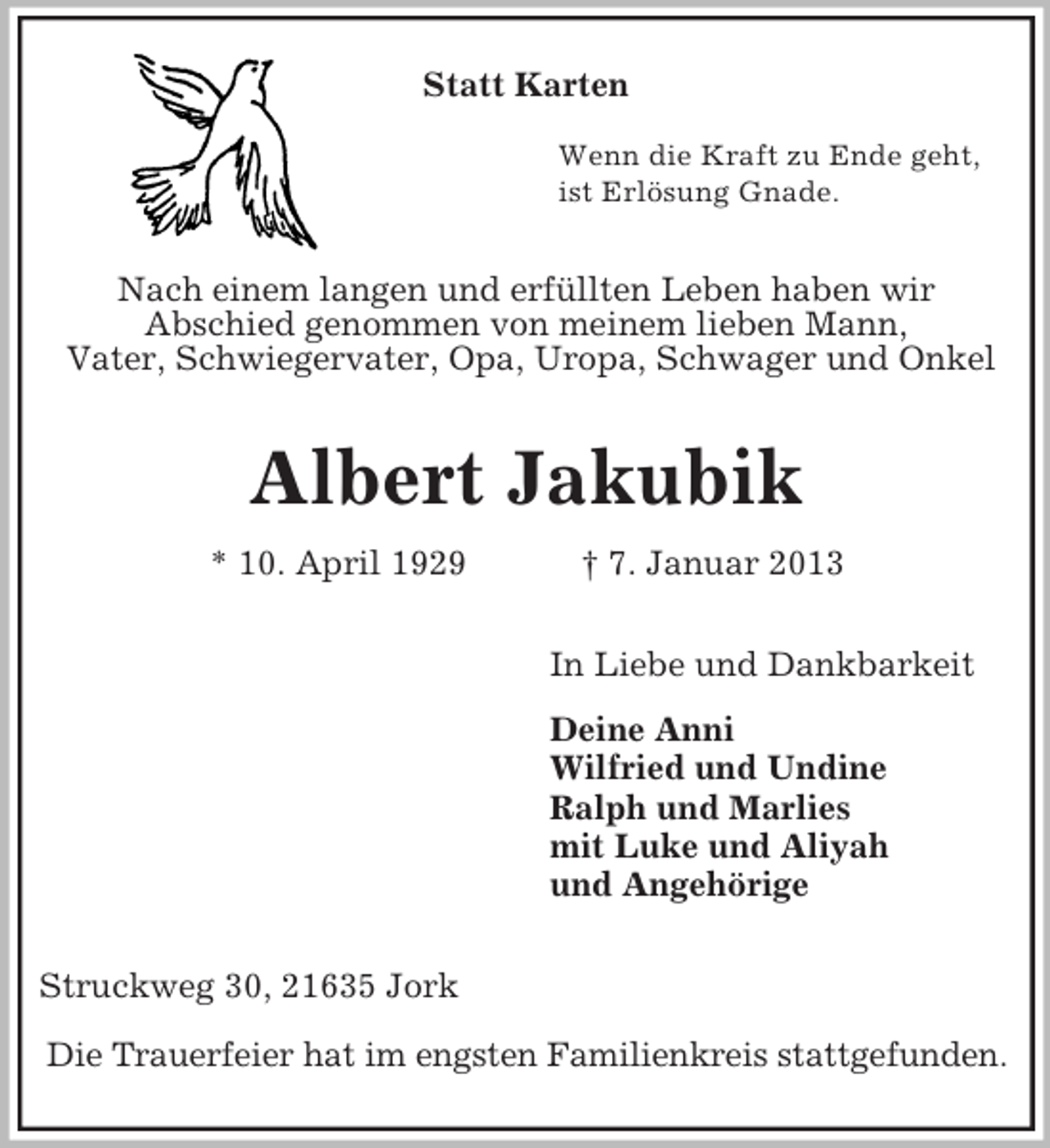 <p>Statt Karten<br />Wenn die Kraft zu Ende geht,<br />ist Erlösung Gnade.</p><p>Nach einem langen und erfüllten Leben haben wir<br />Abschied genommen von meinem lieben Mann,<br />Vater, Schwiegervater, Opa, Uropa, Schwager und Onkel</p><p>Albert Jakubik<br />* 10. April 1929</p><p>† 7. Januar 2013<br />In Liebe und Dankbarkeit<br />Deine Anni<br />Wilfried und Undine<br />Ralph und Marlies<br />mit Luke und Aliyah<br />und Angehörige</p><p>Struckweg 30, 21635 Jork<br />Die Trauerfeier hat im engsten Familienkreis stattgefunden.</p>
