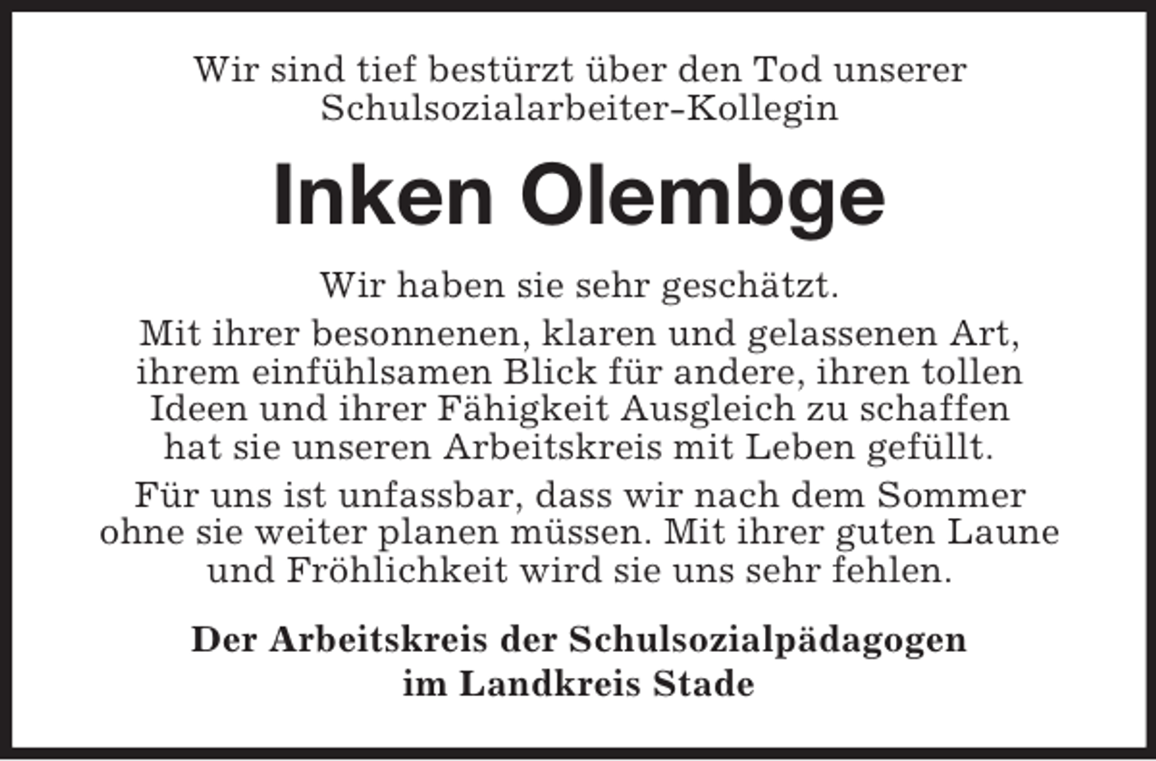 <p>Wir sind tief bestürzt über den Tod unserer<br />Schulsozialarbeiter-Kollegin</p><p>Inken Olembge<br />Wir haben sie sehr geschätzt.<br />Mit ihrer besonnenen, klaren und gelassenen Art,<br />ihrem einfühlsamen Blick für andere, ihren tollen<br />Ideen und ihrer Fähigkeit Ausgleich zu schaffen<br />hat sie unseren Arbeitskreis mit Leben gefüllt.<br />Für uns ist unfassbar, dass wir nach dem Sommer<br />ohne sie weiter planen müssen. Mit ihrer guten Laune<br />und Fröhlichkeit wird sie uns sehr fehlen.<br />Der Arbeitskreis der Schulsozialpädagogen<br />im Landkreis Stade</p>