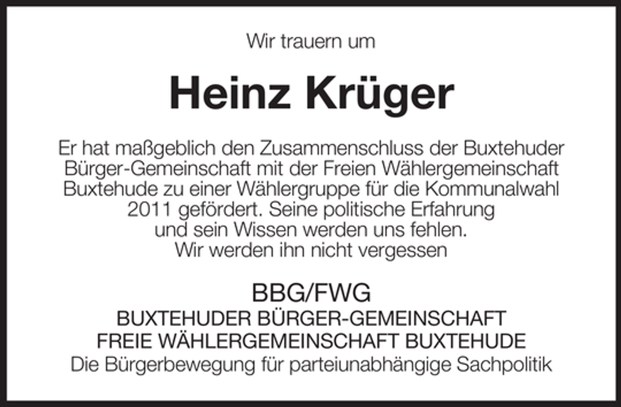<p>Wir trauern um</p><p>Heinz Krüger<br />Er hat maßgeblich den Zusammenschluss der Buxtehuder<br />Bürger-Gemeinschaft mit der Freien Wählergemeinschaft<br />Buxtehude zu einer Wählergruppe für die Kommunalwahl<br />2011 gefördert. Seine politische Erfahrung<br />und sein Wissen werden uns fehlen.<br />Wir werden ihn nicht vergessen</p><p>BBG/FWG<br />BUXTEHUDER BÜRGER-GEMEINSCHAFT<br />FREIE WÄHLERGEMEINSCHAFT BUXTEHUDE<br />Die Bürgerbewegung für parteiunabhängige Sachpolitik</p>