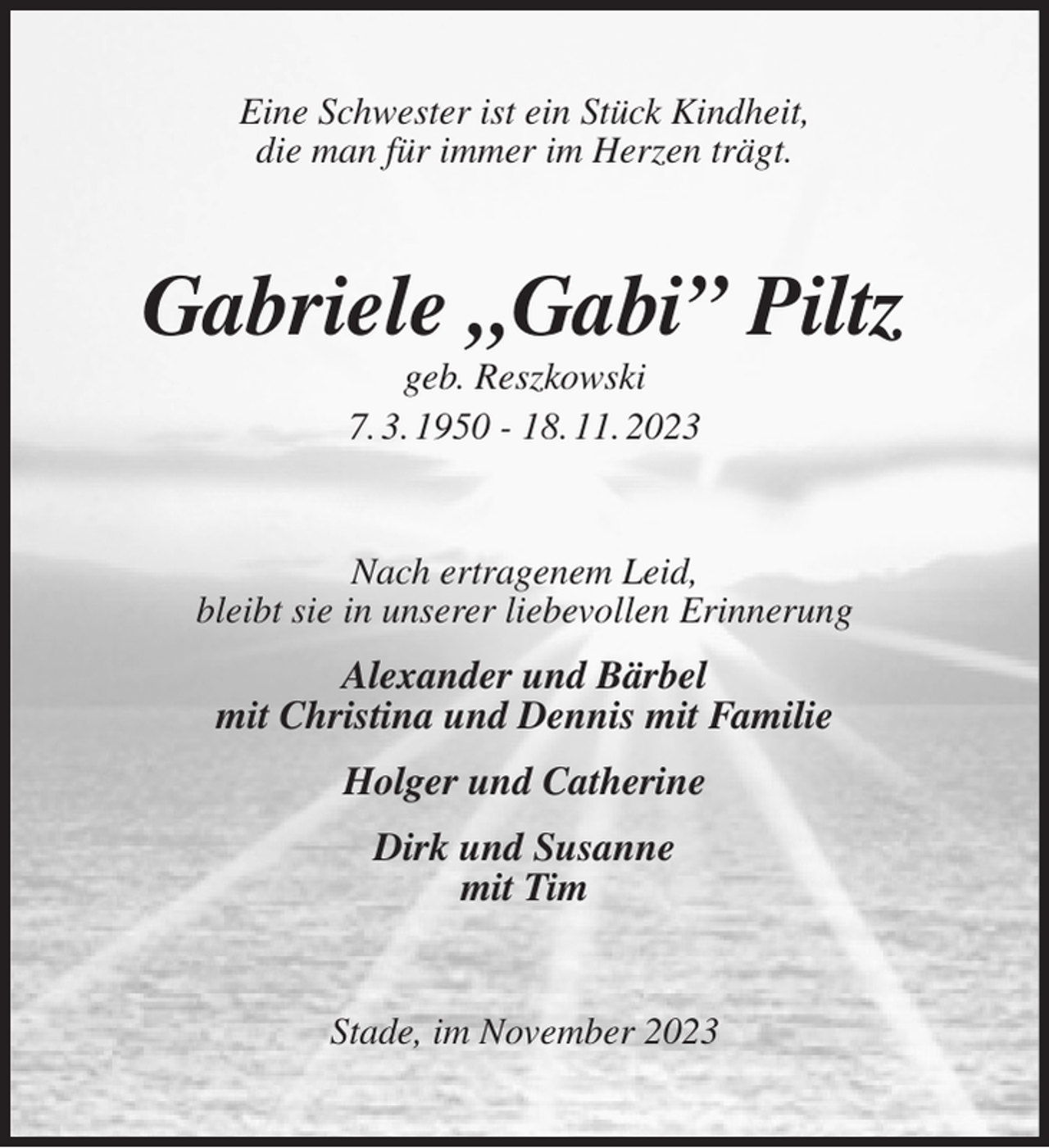 <p>Eine Schwester ist ein Stück Kindheit,<br />die man für immer im Herzen trägt.<br />Gabriele „Gabi” Piltz<br />geb. Reszkowski<br />7. 3. 1950 - 18. 11. 2023<br />Nach ertragenem Leid,<br />bleibt sie in unserer liebevollen Erinnerung<br />Alexander und Bärbel<br />mit Christina und Dennis mit Familie<br />Holger und Catherine<br />Dirk und Susanne<br />mit Tim<br />Stade, im November 2023</p>