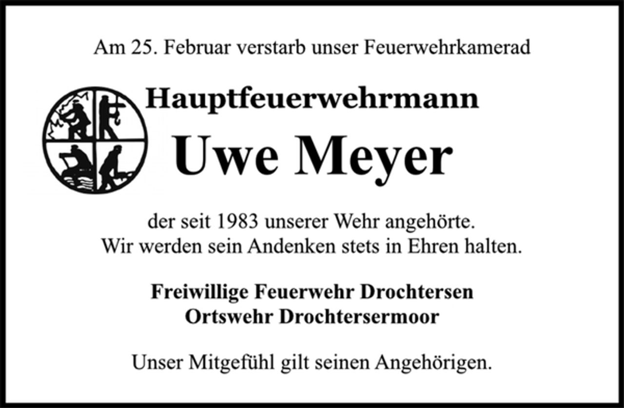 <p>Am 25. Februar verstarb unser Feuerwehrkamerad<br />Hauptfeuerwehrmann<br />Uwe Meyer<br />der seit 1983 unserer Wehr angehörte.<br />Wir werden sein Andenken stets in Ehren halten.<br />Freiwillige Feuerwehr Drochtersen<br />Ortswehr Drochtersermoor<br />Unser Mitgefühl gilt seinen Angehörigen.</p>