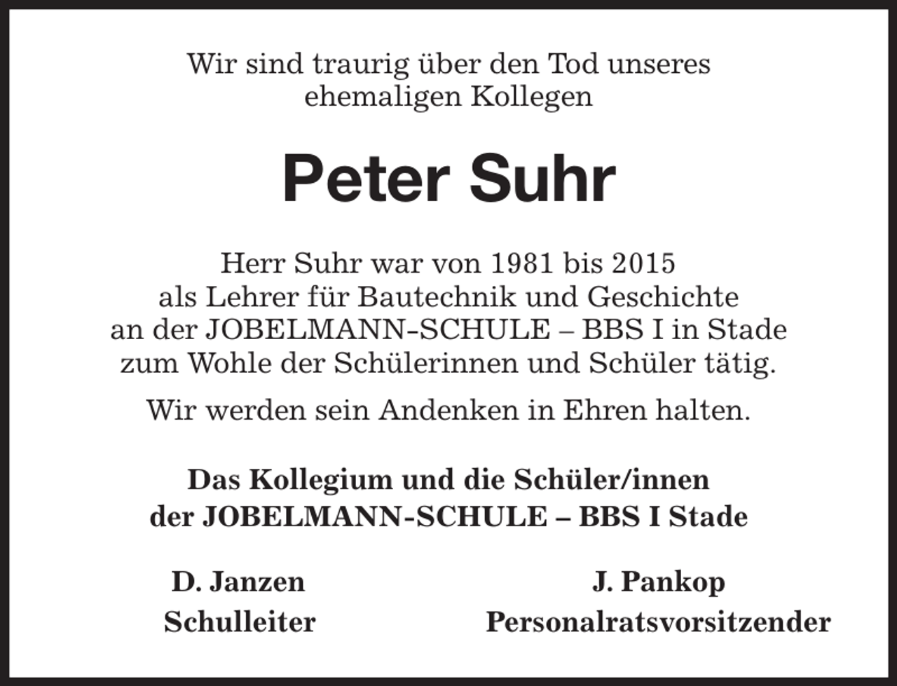 <p>Wir sind traurig über den Tod unseres<br />ehemaligen Kollegen<br />Peter Suhr<br />Herr Suhr war von 1981 bis 2015<br />als Lehrer für Bautechnik und Geschichte<br />an der JOBELMANN-SCHULE - BBS I in Stade<br />zum Wohle der Schülerinnen und Schüler tätig.<br />Wir werden sein Andenken in Ehren halten.<br />Das Kollegium und die Schüler/innen<br />der JOBELMANN-SCHULE - BBS I Stade<br />D. Janzen J. Pankop<br />Schulleiter Personalratsvorsitzender</p>