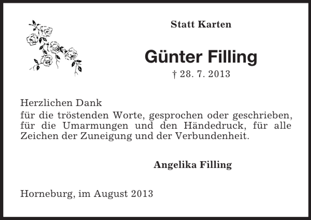 <p>Statt Karten<br />Günter Filling<br />† 28. 7. 2013<br />Herzlichen Dank<br />für die tröstenden Worte, gesprochen oder geschrieben, für die Umarmungen und den Händedruck, für alle<br />Zeichen der Zuneigung und der Verbundenheit.<br />Angelika Filling<br />Horneburg, im August 2013</p>