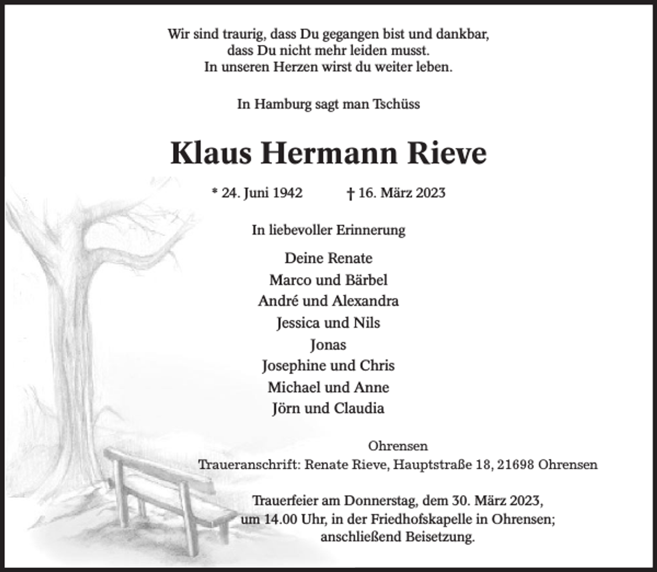 <p>Wir sind traurig, dass Du gegangen bist und dankbar,<br />dass Du nicht mehr leiden musst.<br />In unseren Herzen wirst du weiter leben.<br />In Hamburg sagt man Tschüss<br />Klaus Hermann Rieve<br />* 24. Juni 1942 † 16. März 2023<br />In liebevoller Erinnerung<br />Deine Renate<br />Marco und Bärbel<br />André und Alexandra<br />Jessica und Nils<br />Jonas<br />Josephine und Chris<br />Michael und Anne<br />Jörn und Claudia<br />Ohrensen<br />Traueranschrift: Renate Rieve, Hauptstraße 18, 21698 Ohrensen<br />Trauerfeier am Donnerstag, dem 30. März 2023,<br />um 14.00 Uhr, in der Friedhofskapelle in Ohrensen;<br />anschließend Beisetzung.</p>