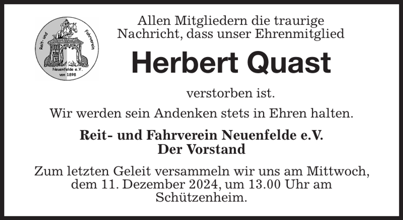 <p>Allen Mitgliedern die traurige<br />Nachricht, dass unser Ehrenmitglied<br />Herbert Quast<br />verstorben ist.<br />Wir werden sein Andenken stets in Ehren halten.<br />Reit- und Fahrverein Neuenfelde e.V.<br />Der Vorstand<br />Zum letzten Geleit versammeln wir uns am Mittwoch, dem 11. Dezember 2024, um 13.00 Uhr am<br />Schützenheim.</p>