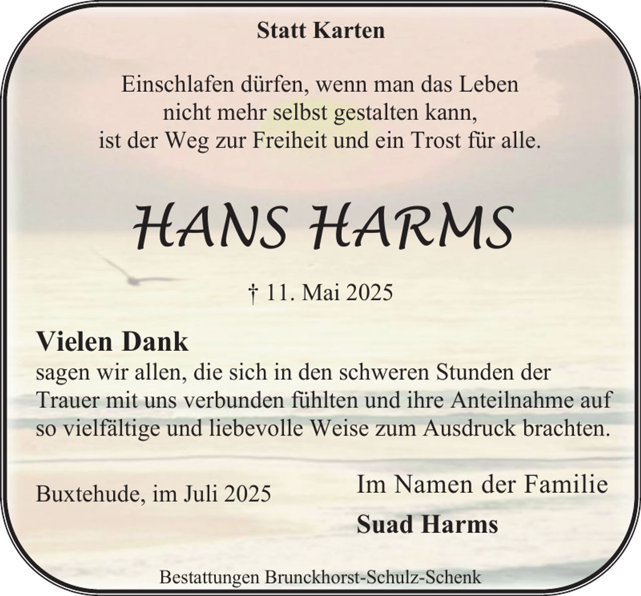 <p>Statt Karten<br />Einschlafen dürfen, wenn man das Leben<br />nicht mehr selbst gestalten kann,<br />ist der Weg zur Freiheit und ein Trost für alle.</p><p>HANS HARMS<br />† 11. Mai 2025</p><p>Vielen Dank</p><p>sagen wir allen, die sich in den schweren Stunden der<br />Trauer mit uns verbunden fühlten und ihre Anteilnahme auf<br />so vielfältige und liebevolle Weise zum Ausdruck brachten.<br />Buxtehude, im Juli 2025</p><p>Im Namen der Familie<br />Suad Harms</p><p>Bestattungen Brunckhorst-Schulz-Schenk</p>