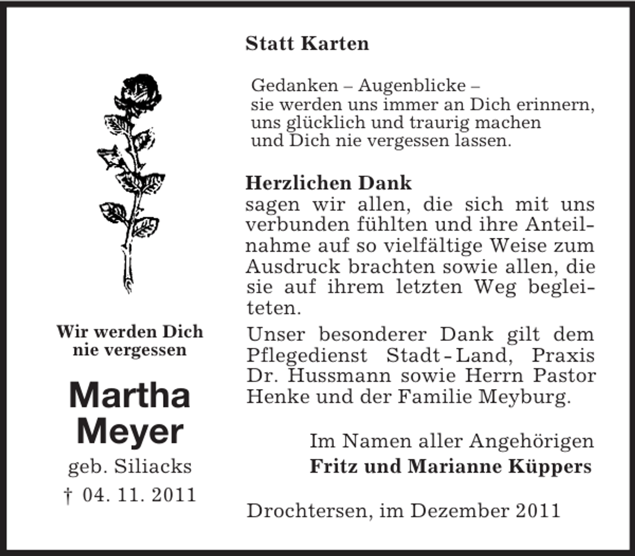 <p>Statt Karten<br />Gedanken – Augenblicke –<br />sie werden uns immer an Dich erinnern,<br />uns glücklich und traurig machen<br />und Dich nie vergessen lassen.</p><p>Wir werden Dich<br />nie vergessen</p><p>Martha<br />Meyer<br />geb. Siliacks<br />† 04. 11. 2011</p><p>Herzlichen Dank<br />sagen wir allen, die sich mit uns<br />verbunden fühlten und ihre Anteilnahme auf so vielfältige Weise zum<br />Ausdruck brachten sowie allen, die<br />sie auf ihrem letzten Weg begleiteten.<br />Unser besonderer Dank gilt dem<br />Pflegedienst Stadt - Land, Praxis<br />Dr. Hussmann sowie Herrn Pastor<br />Henke und der Familie Meyburg.<br />Im Namen aller Angehörigen<br />Fritz und Marianne Küppers<br />Drochtersen, im Dezember 2011</p>