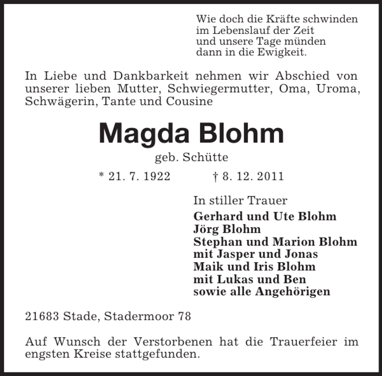 <p>Wie doch die Kräfte schwinden<br />im Lebenslauf der Zeit<br />und unsere Tage münden<br />dann in die Ewigkeit.</p><p>In Liebe und Dankbarkeit nehmen wir Abschied von<br />unserer lieben Mutter, Schwiegermutter, Oma, Uroma,<br />Schwägerin, Tante und Cousine</p><p>Magda Blohm<br />geb. Schütte<br />* 21. 7. 1922<br />† 8. 12. 2011<br />In stiller Trauer<br />Gerhard und Ute Blohm<br />Jörg Blohm<br />Stephan und Marion Blohm<br />mit Jasper und Jonas<br />Maik und Iris Blohm<br />mit Lukas und Ben<br />sowie alle Angehörigen<br />21683 Stade, Stadermoor 78<br />Auf Wunsch der Verstorbenen hat die Trauerfeier im<br />engsten Kreise stattgefunden.</p>