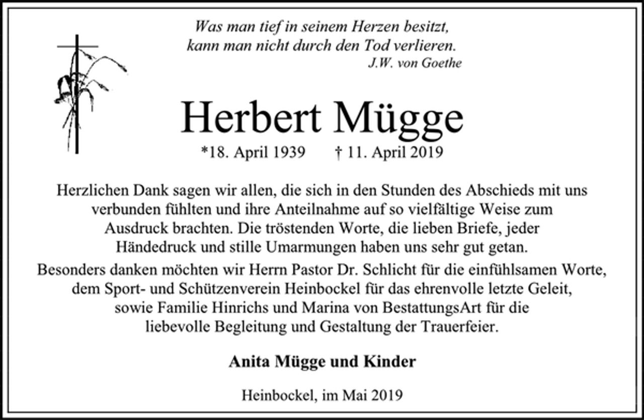 <p>Was man tief in seinem Herzen besitzt,<br />kann man nicht durch den Tod verlieren.<br />J.W. von Goethe<br />Herbert Mügge<br />*18. April 1939 † 11. April 2019<br />Herzlichen Dank sagen wir allen, die sich in den Stunden des Abschieds mit uns<br />verbunden fühlten und ihre Anteilnahme auf so vielfältige Weise zum<br />Ausdruck brachten. Die tröstenden Worte, die lieben Briefe, jeder<br />Händedruck und stille Umarmungen haben uns sehr gut getan.<br />Besonders danken möchten wir Herrn Pastor Dr. Schlicht für die einfühlsamen Worte,<br />dem Sport- und Schützenverein Heinbockel für das ehrenvolle letzte Geleit,<br />sowie Familie Hinrichs und Marina von BestattungsArt für die<br />liebevolle Begleitung und Gestaltung der Trauerfeier.<br />Anita Mügge und Kinder<br />Heinbockel, im Mai 2019</p>