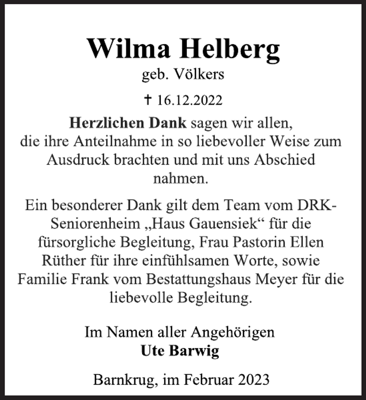 <p>Statt Karten<br />Wilma Helberg<br />geb. Völkers<br /> 16.12.2022<br />Herzlichen Dank sagen wir allen,<br />die ihre Anteilnahme in so liebevoller Weise zum<br />Ausdruck brachten und mit uns Abschied<br />nahmen.<br />Ein besonderer Dank gilt dem Team vom DRKSeniorenheim „Haus Gauensiek“ für die<br />fürsorgliche Begleitung, Frau Pastorin Ellen<br />Rüther für ihre einfühlsamen Worte, sowie<br />Familie Frank vom Bestattungshaus Meyer für die<br />liebevolle Begleitung.<br />Im Namen aller Angehörigen<br />Ute Barwig<br />Barnkrug, im Februar 2023</p>