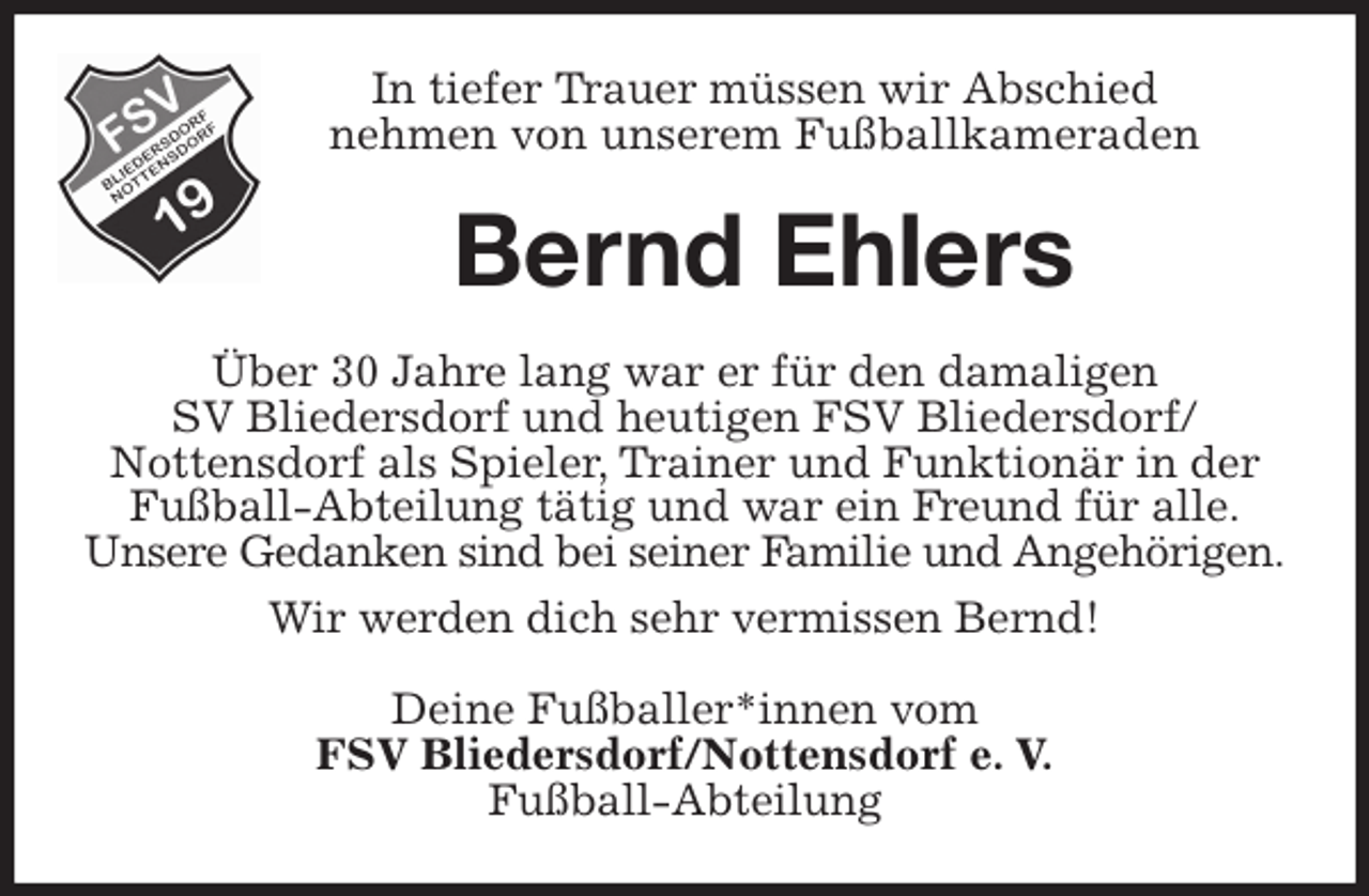 <p>In tiefer Trauer müssen wir Abschied<br />nehmen von unserem Fußballkameraden<br />Bernd Ehlers<br />Über 30 Jahre lang war er für den damaligen<br />SV Bliedersdorf und heutigen FSV Bliedersdorf/<br />Nottensdorf als Spieler, Trainer und Funktionär in der Fußball-Abteilung tätig und war ein Freund für alle.<br />Unsere Gedanken sind bei seiner Familie und Angehörigen.<br />Wir werden dich sehr vermissen Bernd!<br />Deine Fußballer*innen vom<br />FSV Bliedersdorf/Nottensdorf e. V.<br />Fußball-Abteilung</p>