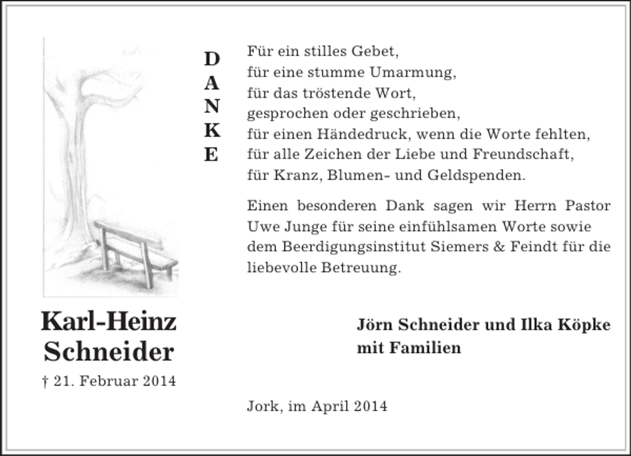 <p>D<br />A<br />N<br />K<br />E<br />Karl-Heinz<br />Schneider<br />† 21. Februar 2014<br />Für ein stilles Gebet,<br />für eine stumme Umarmung,<br />für das tröstende Wort,<br />gesprochen oder geschrieben,<br />für einen Händedruck, wenn die Worte fehlten,<br />für alle Zeichen der Liebe und Freundschaft,<br />für Kranz, Blumen- und Geldspenden.<br />Einen besonderen Dank sagen wir Herrn Pastor<br />Uwe Junge für seine einfühlsamen Worte sowie dem Beerdigungsinstitut Siemers</p>