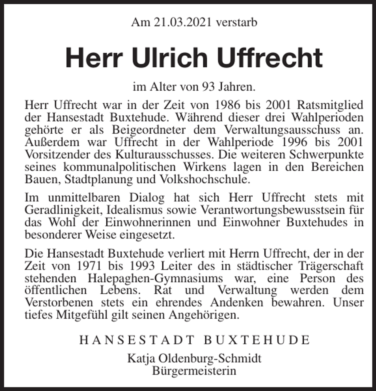 <p>Am 21.03.2021 verstarb<br />Herr Ulrich Uffrecht<br />im Alter von 93 Jahren.<br />Herr Uffrecht war in der Zeit von 1986 bis 2001 Ratsmitglied der Hansestadt Buxtehude. Während dieser drei Wahlperioden gehörte er als Beigeordneter dem Verwaltungsausschuss an.<br />Außerdem war Uffrecht in der Wahlperiode 1996 bis 2001<br />Vorsitzender des Kulturausschusses. Die weiteren Schwerpunkte seines kommunalpolitischen Wirkens lagen in den Bereichen Bauen, Stadtplanung und Volkshochschule.<br />Im unmittelbaren Dialog hat sich Herr Uffrecht stets mit<br />Geradlinigkeit, Idealismus sowie Verantwortungsbewusstsein für das Wohl der Einwohnerinnen und Einwohner Buxtehudes in<br />besonderer Weise eingesetzt.<br />Die Hansestadt Buxtehude verliert mit Herrn Uffrecht, der in der Zeit von 1971 bis 1993 Leiter des in städtischer Trägerschaft<br />stehenden Halepaghen-Gymnasiums war, eine Person des<br />öffentlichen Lebens. Rat und Verwaltung werden dem<br />Verstorbenen stets ein ehrendes Andenken bewahren. Unser<br />tiefes Mitgefühl gilt seinen Angehörigen.<br />H A N S E S T A D T B U X T E H U D E<br />Katja Oldenburg-Schmidt<br />Bürgermeisterin</p>